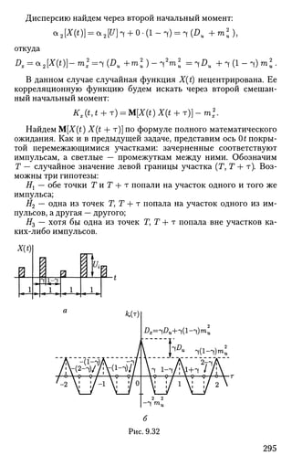 Дисперсию найдем через второй начальный момент:
а 2 [ а д ] = а 2 ^ Н + 0 . ( 1 - ч ) = ч(£>и + т * ) ,
откуда
Dx = a2[X(t)}~ ml =^ (Du + m ) - ^rn2
u = 1DU + 4 (1 - 4) m .
В данном случае случайная функция X(t) нецентрирована. Ее
корреляционную функцию будем искать через второй смешан­
ный начальный момент:
Kx{t,t + T) = M[X(t)X(t + T)]-ml
Найдем M[X(t) X(t + т)] по формуле полного математического
ожидания. Как и в предыдущей задаче, представим ось Ot покры­
той перемежающимися участками: зачерненные соответствуют
импульсам, а светлые — промежуткам между ними. Обозначим
Т — случайное значение левой границы участка (Г, Т + т). Воз­
можны три гипотезы:
Ht — обе точки Г и Г 4- т попали на участок одного и того же
импульса;
Я2 — одна из точек Т, Т + т попала на участок одного из им­
пульсов, а другая — другого;
#3 — хотя бы одна из точек Г, Т + т попала вне участков ка­
ких-либо импульсов.
Dx=lDu+^(l-~i)mb
б
Рис. 9.32
295
 