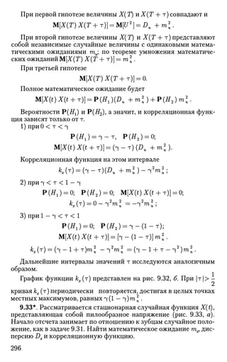 При первой гипотезе величины Х( Т) и Х(Т + т) совпадают и
M[X(T)X(T+T)} = M[U2
} = DU +m2
u.
При второй гипотезе величины Х(Т) и Х(Т + т)представляют
собой независимые случайные величины с одинаковыми матема­
тическими ожиданиями гаи; по теореме умножения математиче­
ских ожиданий М[Х(Т) Х(Т + т)] = га  .
При третьей гипотезе
М[Х(Т)Х(Т+т)] = 0.
Полное математическое ожидание будет
M[X(t)X(t+ т)]^Р (HX)(DU +ml) + P(H2)ml.
Вероятности Р(Щ) и Р(#2), а
значит, и корреляционная функ­
ция зависят только от т.
1) при 0 < т < ч
P ( ^ ) = T - T , Р(Я2 ) = 0;
»![*(*)*(*+ т)] = ( ч - т ) ( Д , + m 2 ) .
Корреляционная функция на этом интервале
**(T) = (4-T)(Z>tt + т*)-Щ2
го*;
2) при ч < т < 1 — ч
Р(Я1 ) = 0; Р(Я2 ) = 0; M[I(OI(t + T)] = 0;
3) при 1 - ч < т < 1
Р(Я1 ) = 0; Р(Я2 ) = ч - ( 1 - т ) ;
M[I(OI(t + T)] = h - ( l - T ) ] m ^ .
M T
) = ( i - 1
+ T
)m
ii -ч2
™2
= ( ? ( - i + т - ч 2
) ™ 2
.
Дальнейшие интервалы значений т исследуются аналогичным
образом.
I
График функции кх(т) представлен на рис. 9.32, б. При |т|> -
кривая кх (т) периодически повторяется, достигая в целых точках
местных максимумов, равных ч (1 — ч)га I •
9.33*. Рассматривается стационарная случайная функция X(t),
представляющая собой пилообразное напряжение (рис. 9.33, а).
Начало отсчета занимает по отношению к зубцам случайное поло­
жение, как в задаче 9.31. Найти математическое ожидание тпх, дис­
персию Dx и корреляционную функцию.
296
 