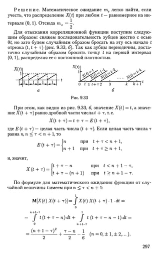 Р е ш е н и е . Математическое ожидание тх легко найти, если
учесть, что распределение X(t) при любом t — равномерное на ин­
тервале (0, 1). Отсюда тх = - .
Для отыскания корреляционной функции поступим следую­
щим образом: свяжем последовательность зубцов жестко с осью
(И, но зато будем случайным образом бросать на эту ось начало t
отрезка (t, t + т) (рис. 9.33, б). Так как зубцы периодичны, доста­
точно случайным образом бросить точку t на первый интервал
(О, 1), распределяя ее с постоянной плотностью.
X(t)
1
[-*
.^. ^
1,Г,1,Г,1.Гл| О t 1 * + т 2
Рис. 9.33
При этом, как видно из рис. 9.33, б, значение X(t) = t,a значе­
ние X(t + т) равно дробной части числа £ + т, т.е.
X{t + T) = t + T-E{t + T),
где Е (t + т) — целая часть числа (t + т). Если целая часть числа т
равна п, п < т < п + 1, то
п при t + т < п -f 1,
1 п + 1 при t + т > п + 1,
Я(* + т) =
и, значит,
Х(* + Т):
£ + т - п при £ < п + 1 - т,
t + т - (п + 1) при t > п + 1 - т.
По формуле для математического ожидания функции от слу­
чайной величины t имеем при п < т < п + 1:
1
M[X(t) X(t + т)] = jX(t) X(t + т) • 1 • Л =
о
п +1-т 1
= J t(t + r-n)dt+ f t(t + r-n-l)dt =
О n+l-т
(n + 1 - т)2
T - n 1 ,
^ ^- + - - - ( n = 0 , ± l , ± 2 , . . . ) .
2 2 6 У
297
 