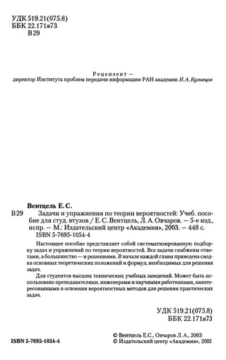 УДК 519.21(075.8)
ББК22.171я73
В 29
Рецензент —
директор Института проблем передачи информации РАН академик Н.А.Кузнецов
Вентцель Е. С.
В 29 Задачи и упражнения по теории вероятностей: Учеб. посо­
бие для студ. втузов / Е. С. Вентцель, Л. А. Овчаров. — 5-е изд.,
испр. — М.: Издательский центр «Академия», 2003. — 448 с.
ISBN 5-7695-1054-4
Настоящее пособие представляет собой систематизированную подбор­
ку задач и упражнений по теории вероятностей. Все задачи снабжены отве­
тами, а большинство — и решениями. В начале каждой главы приведена свод­
ка основных теоретических положений и формул, необходимых для решения
задач.
Для студентов высших технических учебных заведений. Может быть ис­
пользовано преподавателями, инженерами и научными работниками, заинте­
ресованными в освоении вероятностных методов для решения практических
задач.
УДК 519.21(075.8)
ББК22.171я73
© Вентцель Е.С., Овчаров Л. А., 2003
ISBN 5-7695-1054-4 © Издательский центр «Академия», 2003
 
