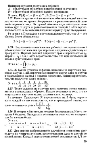 Найти вероятности следующих событий:
А — объект будет обнаружен хотя бы одной из станций;
В — объект будет обнаружен каждой из станций.
О т в е т. Р(А) = 1 - (1 - р)тп
; Р(£) = [1 - (1 - р)п
]т
.
2.32. Имеется группа из к космических объектов, каждый из кото­
рых независимо от других обнаруживается радиолокационной стан­
цией с вероятностью р. За группой объектов ведут наблюдение неза­
висимо друг от друга т радиолокационных станций. Найти вероят­
ность того, что не все объекты, входящие в группу, будут обнаружены.
Р е ш е н и е . Переходим к противоположному событию А — все
объекты будут обнаружены:
Р(А) = [1 - (1 - р)т
}к
; Р(А) = 1 -[1 - (1 - р)т
?.
2.33. Над изготовлением изделия работают последовательно к
рабочих; качество изделия при передаче следующему рабочему не
проверяется. Первый рабочий допускает брак с вероятностью pv
второй — р2 и т.д. Найти вероятность того, что при изготовлении
изделия будет допущен брак.
к
О т в е т. 1 — Y (1 - Pi,) •
2.34. 32 буквы русского алфавита написаны на карточках раз­
резной азбуки. Пять карточек вынимаются наугад одна за другой
и укладываются на стол в порядке появления. Найти вероятность
того, что получится слово «конец».
1 1 1 1 1 27!
Ответ. = — .
32 31 30 29 28 32!
2.35. Те же условия, но вынутые пять карточек можно менять
местами произвольным образом. Какова вероятность того, что из
вынутых пяти карточек можно сложить слово «конец».
Р е ш е н и е . Существует 5! перестановок из 5 букв; вероят­
ность каждой из них вычисляется, как в предыдущей задаче; ис-
5!27! 1
комая вероятность равна = ——.
32! С*2
2.36. В лотерее п билетов, из которых I выигрышных. Некто по­
купает к билетов. Определить вероятность того, что он выиграет
хотя бы на один билет.
Ответ.
х n - l n - l - 1 n-i-fc + 1 (n - l)(n - к)
п п — 1 п — к + 1 п! (п — I — к)!
2.37. Два шарика разбрасываются случайно и независимо друг
от друга по четырем ячейкам, расположенным одна за другой по
прямой линии. Каждый шарик с одинаковой вероятностью 1/4 по-
29
 