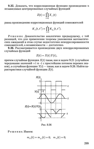 9.35. Доказать, что корреляционная функция произведения п
независимых центрированных случайных функций
z(0 = nx,.(<)
г=
равна произведению корреляционных функций сомножителей
Kz(t,t') = f[KXi(t,t').
г = 1
Р е ш е н и е . Доказательство аналогично предыдущему, с той
разницей, что для применения теоремы умножения математиче­
ских ожиданий в этом случае недостаточно некоррелированности
сомножителей, а независимости — достаточно.
9.36. Рассматривается произведение двух некоррелированных
случайных функций
Z{t) = X(t)Y(t),
причем случайная функция X(t) такая, как в задаче 9.21 (случайное
чередование значений +1 и -1 с простейшим потоком перемен зна­
ков), а случайная функция Y(t) — такая, как в задаче 9.26. Найти ха­
рактеристики случайной функции Z(t).
Z(t)=X(t)Y(t)
Рис. 9.36
Р е ш е н и е . Имеем:
mx(t) = my(t) = 0; m2(t) = 0;
299
 