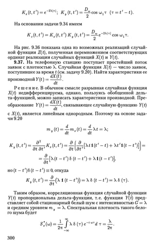 #,(*,«') = е"2Х
'т
'; Ky(t,t')^^cos^T (r = t'-t).
На основании задачи 9.34 имеем
D„, -2ХЫ
Kz(t,t') = Kx{t,t') Ky (t,f) = -JjLe-2
^ cos ыхт.
На рис. 9.36 показана одна из возможных реализаций случай­
ной функции Z(t), полученная перемножением соответствующих
ординат реализации случайных функций X(t) и Y(t).
9.37. На телефонную станцию поступает простейший поток
заявок с плотностью X. Случайная функция X(t) — число заявок,
поступившее за время t (см. задачу 9.20). Найти характеристики ее
dX(t)
производной Y (t) = —.
dt
Р е ш е н и е . В обычном смысле разрывная случайная функция
X(t) недифференцируема, однако, пользуясь обобщенной дель­
та-функцией, можно записать характеристики производной. Пре­
образование Y(t) = ——, связывающее случайную функцию Y{t)
dt
с X(t), является линейным однородным. Поэтому на основе зада­
чи 9.20
m y
^ =
'dtmx
^ =
'dtXt==X;
K(t1t,
) = -^Kx(t,t/
) = —{^tl(t,
-t) + t,
l(t-t,
)]} =
" at at' dt[at/[ J
J
= j-[(t-t')b(t-t') + l(t-t')l
но(t - t')6 (t - t') = 0, откуда
^ ( * > ' ,
) = ^ ( Х 1 ( * - « ,
) ) = Х6(*-*,
) = Х6(т).
Таким образом, корреляционная функция случайной функции
Y(t) пропорциональна дельта-функции, т.е. функция Y(t) пред­
ставляет собой стационарный белый шум с интенсивностью G = X
и средним уровнем т у = X. Спектральная плотность такого бело­
го шума будет
—оо
300
 