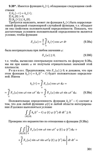 9.38*. Имеется функция кх (т), обладающая следующими свой­
ствами:
1)М-т) = *Лт);
2)А;Х(0)>0;
3)|Ая(т)|<А;х(0).
Требуется выяснить, может ли функция кх(т) быть корреляци­
онной функцией стационарной случайной функции, т. е. обладает
ли она свойством положительной определенности. Показать, что
достаточным условием положительной определенности является
условие, чтобы функция
Sx(u) = - fkx(т) cos urr dr (9.38a)
о
была неотрицательна при любом значении ш:
Sx(u)>0, (9.386)
т.е. чтобы, вычисляя спектральную плотность по формуле 9.38а,
мы ни при каких w не получали отрицательных значений этой
плотности.
Р е ш е н и е . Предположим, что Sx (и) > 0, и докажем, что при
этом функция кх(т) = kx(t' — t) будет положительно определен­
ной. Имеем
00
кх(т) = / SX(<JJ)COS (JOT duo =
о
оо оо
= / SX(UJ) cos {jjt cos utf
(ко + I SX(UJ) sin ijjt smut'do. (9.38B)
о о
Положительная определенность функции kx(t' — t) состоит в
том, что для любой функции ф(£) и любой области интегрирова­
ния В должно выполняться условие
J/**(*'-0ч> (0Ф (ОЛЛ;
>о.
(5)(^)
Проверим это неравенство по отношению к функции (9.38в):
f оо
I I  I Sx(b))cOS Wt COS U)t' ф (t) ф (t') (L) +
(B)(5) I 0
оо
+
О
I Sx(u) sin ut sin и£'ф (£) ф (t/
) cb dtdt' =
301
 
