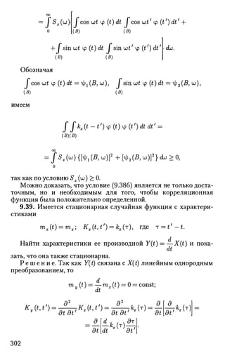 оо
i 5x(u;)j / cos ut ф (t) dt I cos wt' cp (tf
) dtf
0 [(B) (B)
I sin ut у (t) dt / sin utf
у (tf
) dt'
+
I cL.
(B) (B)
Обозначая
/ cos ut cp (£) eft = 1^(5, UJ), / sin UJ£ ф (£) aft = я|;2(5, и),
имеем
(5)
Г [hi* - О Ф (ОФ (t')dtdt' =
(£)(S)
/ S . M { K ( B , ы)]2
+ [<ф2(Я, w)]2
} dw > О,
так как по условию Sx (оо) > 0.
Можно доказать, что условие (9.386) является не только доста­
точным, но и необходимым для того, чтобы корреляционная
функция была положительно определенной.
9.39. Имеется стационарная случайная функция с характери­
стиками
mx(t) = mx] Kx(t,t') = kx(T), где T = t'-t.
Найти характеристики ее производной Y(t) =—X(t) и пока-
dt
зать, что она также стационарна.
Р е ш е н и е . Так как Y(t) связана с X(t) линейным однородным
преобразованием, то
d
т (t) = —Tnx(t) = 0 = const;
dt
K(t,t') = -?—Kx{t,t') = -?—-kx(T) = —
v
dtdt' dtdt' at
A*,col
dt' 
dt TtKiT)
d?
302
 