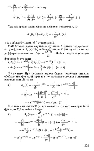 u дт дт
Но —- = 1 и — = —1, поэтому
dt dt
KAt,t') =
dt •г кЛг)
ат
=£*-(т)
!7=
-£*-(т)
-
(hz
dt drz
Так как правая часть равенства зависит только от т, то
ат
и случайная функция Y(t) стационарна.
9.40. Стационарная случайная функция X(t) имеет корреляци­
онную функцию кх(т). Случайная функция Y(t) получается из нее
дифференцированием: Y(t) = — — . Найти корреляционную
dt
функцию ку (т), если:
а)Л,(т) = е-в
'т |
; б) кх(г) = е^(1 + а |т|);
в)кх(т) = е~ аcos (Зт Ч sin Р|т | (а > 0).
Р /
Р е ш е н и е . При решении задачи будем применять аппарат
обобщенных функций, правила пользования которым приведены
в начале данной главы.
ч т /  d -а1т| d I _Л|т1 dT
а) ку(т) = -—е а | т |
ат
dT
- а е
-а|т|
dT
а - а е
-а|т| dr)2
, d 2
| T | _а 1 т
dT +
|т|
dT2
= а е - а | т |
[ 2 8 ( т ) - а (sgn-r)2
].
Наличие слагаемого 26 (т) показывает, что в составе случайной
функции Y(t) есть белый шум.
б) ^ ( T ) = - i l [ e - * M ( l + a|T|)]=:
<h'
А. . a e - ° M ^ i l l ( l + a | T | ) + a ^ l l l e - 0
l
dT dT
= a
a 2
— [ e - a | T |
s g n T . | T | ] = : a 2
— [ е " а | т 1
т ]J
~ dT
Л 2 - а | т | /-i
= a e ' ' n —
dT
e ' ' — а е ' 'т
с/т
( 1 - а | т | ) .
303
 