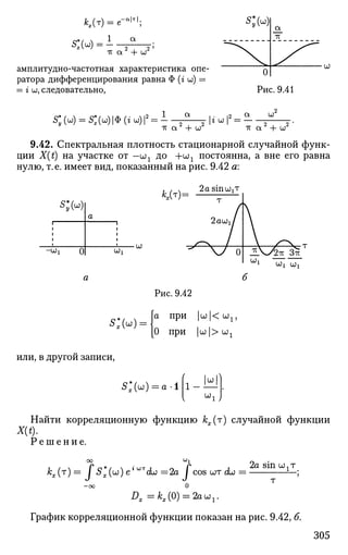 *,(т) = е-в
'т
";
s*H = - о о '
-к а + иг
амплитудно-частотная характеристика опе­
ратора дифференцирования равна Ф (г и) =
= г ш, следовательно,
s;(W) = s:(u))^(»W)i2
= i
тг а2
+ о;2
-к а2
+ ю2
9.42. Спектральная плотность стационарной случайной функ­
ции X(t) на участке от —ш1 до +OJ1 постоянна, а вне его равна
нулю, т.е. имеет вид, показанный на рис. 9.42 а:
вд=
s;и
i
i
i
i
•
-wi 0
а
Wi
( j j
2а sinojjT
т
2аш1/
" У 0 ^ Ч
ЫХ
У2тт Зт?
UJX OJi
* » =
Рис. 9.42
а при |UJ |< UJ1 ,
[О при |uj |> ojj
или, в другой записи,
S*(id) = a-1 и
W i
Найти корреляционную функцию кх(т) случайной функции
X(t).
Решение.
оо шх
Ая(т) - JX*(u) е*UT
du =2а J cos шт До = ^ 8 Ш Ы
1 Т
;
- о о О
График корреляционной функции показан на рис. 9.42, б.
305
 