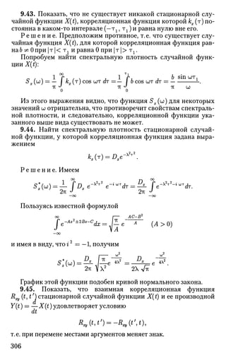 9.43. Показать, что не существует никакой стационарной слу­
чайной функции X(t)7 корреляционная функция которой кх (т) по­
стоянна в каком-то интервале (—тг, тг) и равна нулю вне его.
Р е ш е н и е . Предположим противное, т. е. что существует слу­
чайная функция X(t), для которой корреляционная функция рав-
на& ^ 0при |т|< тг и равна 0 при |т|> тг.
Попробуем найти спектральную плотность случайной функ­
ции X(t):
$х (°°) — ~" / кх (т
) c o s
WT с?т = — lb cos шт (h = -.
о о
Из этого выражения видно, что функция Sx (w) для некоторых
значений и; отрицательна, что противоречит свойствам спектраль­
ной плотности, и следовательно, корреляционной функции ука­
занного выше вида существовать не может.
9.44. Найти спектральную плотность стационарной случай­
ной функции, у которой корреляционная функция задана выра­
жением
KH = Dxe-<rz
Р е ш е н и е . Имеем
оо
— 00 —CO
Пользуясь известной формулой
e-xV
-<WT
A
-Ax2
±2Bx-Ci _ Ъ
АС-В2
dx = J—e~ А
{Л>0)
и имея в виду, что г2
= — 1, получим
2 2
4Х^
2гс V X2
2Х VTV
График этой функции подобен кривой нормального закона.
9.45. Показать, что взаимная корреляционная функция
&ху ( М О стационарной случайной функции X{t) и ее производной
Y(t) = —X(t) удовлетворяет условию
dt
т. е. при перемене местами аргументов меняет знак.
306
 