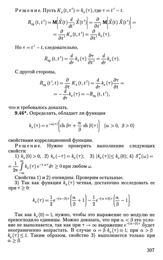 Р е ш е н и е . ПустьKx(t,t') = &х(т),гдет — t'-t.
R„(t,t') = M * ( 0 | 7 * ( * ' ) dt'
M X(t)X(t')
-d-K (t,t') = -?-kx(T).
dt' dt'
Но т = t' — t, следовательно,
R
»^=ik
-^=ik
*^
С другой стороны,
dt dr at
dr
K(T) = -K(t,t'),
что и требовалось доказать.
9.46*. Определить, обладает ли функция
*Лт) = е-в
1т| аch рт + — sh р|т| (а > 0, (3 > 0)
свойствами корреляционной функции.
Р е ш е н и е . Нужно проверить выполнение следующих
свойств:
1)*,(0) >0; 2)*,(-т) = М т ) ; 3)|Ах (т)|<ЛЛ0);4)5;(ы) =
1
= — I кх (т) е~г WT
C?T > 0 при любом и.
2тт
-оо
Свойства 1) и 2) очевидны. Проверим остальные.
3) Так как функция кх(т) четная, достаточно исследовать ее
при т > 0:
2 [(3 J
1
— е
-(а+3)т
1.
Так как кх (0) = 1, нужно, чтобы это выражение по модулю не
превосходило единицы. Можно доказать, что при а < (3 это усло­
вие не выполняется, так как при т —> оо выражение е~(а
"^т
будет
неограниченно возрастать. В случае а = (3 кх(т) = 1; при а > [3
кх(г)<1. Таким образом, свойство 3) выполняется только при
а >(3.
307
 