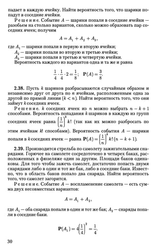 падает в каждую ячейку. Найти вероятность того, что шарики по­
падут в соседние ячейки.
Р е ш е н и е . Событие А — шарики попали в соседние ячейки —
разобьем на столько вариантов, сколько можно образовать пар со­
седних ячеек; получим
А = Аг+А2+Аз>
где Аг — шарики попали в первую и вторую ячейки;
А2 — шарики попали во вторую и третью ячейки;
Аг — шарики попали в третью и четвертую ячейки.
Вероятность каждого из вариантов одна и та же и равна
1.1.2 = ±; Р(4) = -.
4 4 8 8
2.38. Пусть к шариков разбрасываются случайным образом и
независимо друг от друга по п ячейкам, расположенным одна за
другой по прямой линии (к <га).Найти вероятность того, что они
займут к соседних ячеек.
Р е ш е н и е , к соседних ячеек из га можно выбрать га — к +1
способами. Вероятность попадания А; шариков в каждую из групп
(1)к
соседних ячеек равна — к (так как их можно разбросать по
п)
этим ячейкам к способами). Вероятность события А — шарики
(1)к
попали в к соседних ячеек — равна Р(А) = — к! (га - к + 1).
п)
2.39. Производится стрельба по самолету зажигательными сна­
рядами. Горючее на самолете сосредоточено в четырех баках, рас­
положенных в фюзеляже один за другим. Площади баков одина­
ковы. Для того чтобы зажечь самолет, достаточно попасть двумя
снарядами либо в один и тот же бак, либо в соседние баки. Извест­
но, что в область баков попало два снаряда. Найти вероятность
того, что самолет загорится.
Р е ш е н и е . Событие А — воспламенение самолета — есть сум­
ма двух несовместных вариантов:
А = Аг + л2 ,
где Аг — оба снаряда попали в один и тот же бак; А2 — снаряды попа­
ли в соседние баки.
P(A) =^ f = i.
30
 