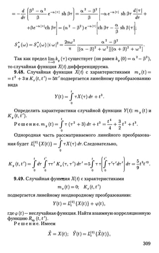 rfr
(o2 2
P " a
e-"'T
'shpT
I 3
+(Зе-а|т|
сЬрт
2 o2
a 2
- P -ae"a
lT|
s h ( 3 r ^ +
(a2
-(32
)e"a | T | ac h ( 3 r - - s h p | T
(3
5
y(W
) = 5
* ( w ) l * W
l =2 2au"
2 Q 2
a2
-(3
7Г [ ( a - p ) 2
+ u ; 2
] [ ( a + 3)2
+u;2
]
Так как предел lim ky (т) существует (он равенfcy(0) = a2
— (З2
),
то случайная функция X(t) дифференцируема.
9.48. Случайная функция X(t) с характеристиками mx(t) =
= t2
--3nKx(t,tf
) = 5tt/
подвергается линейному преобразованию
вида
t
Y(t) = frX(T)dT + tz
.
о
Определить характеристики случайной функции Y(t): m (t)n
Kv{t,t>).
1
j. 4 о
Решение.ту(0 = J т
(т2
+ 3)dT + *3
= — + -t2
+tz
.
о
Однородная часть рассматриваемого линейного преобразова­
ния будет L[°^{X(t)}= J тХ(т) ^.Следовательно,
* t' 
9
Kt(t,t') = JdT jTT'Kx(T,T')dr'=5jTT J V r ' d x '
0 0 0 { 0
9.49. Случайная функция X(t) с характеристиками
mx(t) = 0; Kx(t,t')
подвергается линейному неоднородному преобразованию:
Y(t) = LW{X(t)} + 4>(t),
гдеср (t) — неслучайная функция. Найти взаимную корреляционную
функцию Rryit, t').
Р е ш е н и е . Имеем
X = X(t); Y(t) = LV{X(t)},
309
 