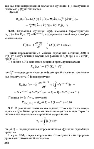 так как при центрировании случайной функции Y{t) неслучайное
слагаемое ср (t) уничтожается.
Отсюда
R^(t,t') = M[X(t)Y(t')} = M[X(t)L[V{X'(t')}} =
= LyM[X(t)X(t')} = L?Kx(t,t').
9.50. Случайная функция X(t), имеющая характеристики
mx(t) = 0 и Kx(t, t1
) = 3e~(t+t
 подвергается линейному преобра­
зованию вида
dX(t)
Y(t) = -t ^ ^ + ГтХ(т) dr + sin wt.
dt J
о
Найти корреляционный момент случайных величин Х(0) и
7(1) (т.е. двух сечений случайных функций: X(t) при t — 0 и У (О
при*' = 1).
Р е ш е н и е . На основании решения предыдущей задачи
RJ9(t,t') = L^{Kt(t,t')},
где L ^ — однородная часть линейного преобразования, применен­
ная по аргументу t'. В нашем случае
t'
at1
и
= 3t'e-{t+t,)
+ Зе"* [е-
*' (-4' - 1) + 1] = Зе"' (1 - е-
*').
Полагая t = 0; t' = 1, получаем
* *«ц, y(i) = Л* (°> 1) = 3 (1 - е"1
) » 1,90.
9.51. В различных технических задачах, относящихся к стацио­
нарным случайным процессам, часто пользуются в виде характе­
ристики так называемым «временем корреляции»
оо
Т
к =/|p(T)|rfr,
0
где р(т) — нормированная корреляционная функция случайного
процесса.
На рис. 9.51, а время корреляции геометрически интерпрети­
руется заштрихованной площадью.
310
 