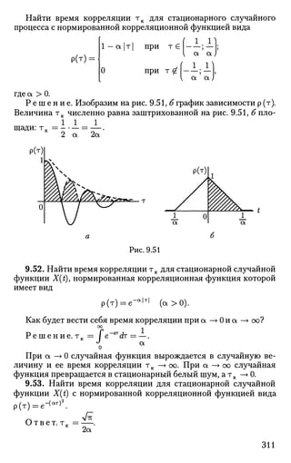 Найти время корреляции тк для стационарного случайного
процесса с нормированной корреляционной функцией вида
р(т) =
1 — а |т|
О
при т €
при т £
-1-1
а ' а
. 1 . 1 )
а а J
где а > 0.
Р е ш е н и е . Изобразим на рис. 9.51, б график зависимости р (т).
Величина тк численно равна заштрихованной на рис. 9.51, б пло-
1 1 1
щ а д и : Т к = - • - = - .
Рис. 9.51
9.52. Найти время корреляции тк для стационарной случайной
функции X(t), нормированная корреляционная функция которой
имеет вид
р(т) = е - а | т |
( а > 0 ) .
Как будет вести себя время корреляции при а —» 0 и а —> оо?
Р е ш е н и е . т к = / е
а
При а —»0 случайная функция вырождается в случайную ве­
личину и ее время корреляции тк —> оо. При а —» оо случайная
функция превращается в стационарный белый шум, а тк —> 0.
9.53. Найти время корреляции для стационарной случайной
функции X(t) с нормированной корреляционной функцией вида
р(т )= = е -( а т ) 2
.
Ответ, т.
2а
311
 