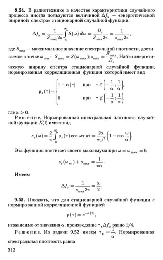9.54. В радиотехнике в качестве характеристики случайного
процесса иногда пользуются величиной А/э — «энергетической
шириной спектра» стационарной случайной функции:
1 °° Я 1
5
max 2 * о ^max2 -
* S
m a x 2
^
где 5т а х — максимальное значение спектральной плотности, дости­
гаемое в точке шт а х : 5т а х - S(umax);smax = -g=-. Найти энергети-
ческую ширину спектра стационарной случайной функции,
нормированная корреляционная функция которой имеет вид
Р,(т) =
1 —а|т| при т е
а а
О при т £ | ; —|,
а а
где а > 0.
Р е ш е н и е . Нормированная спектральная плотность случай­
ной функции X(t) имеет вид
S
x (W
) = - f Px (Т
) COS WT d T
= -^Т 1 - COS — .
-KJ
0 тгиГ I OL)
Эта функция достигает своего максимума при UJ = wmax =0:
Имеем
1 а
Д/э =Э
^шах2^ 2
9.55. Показать, что для стационарной случайной функции с
нормированной корреляционной функцией
р(т) = е-а
'т
',
независимо от значения а, произведение тк А/э равно 1/4.
Р е ш е н и е . Из задачи 9.52 имеем т к = ~ . Нормированная
а
спектральная плотность равна
312
 