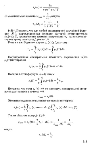 (  2а
тт (а2
+ и 2
) '
2
—,откуда
-гса
л . 1 тха 1
а 2 • 2тс 4
9.56*. Показать, что для любой стационарной случайной функ­
ции X(t), корреляционная функция которой неотрицательна
(К(т
) ^ 0), произведение времени корреляции тк на энергетиче­
скую ширину спектра Д/э равно 1/4.
Р е ш е н и е . В данном случае р^.(т) > 0,поэтому
Т
к = / | P x ( T
) H T
= / p x ( T
) d T
-
Нормированная спектральная плотность выражается через
рх(т) интегралом
2 °г
s
x(u) = - I px(r)cos^TdT.
IT J
о
Полагая в этой формуле w = 0, имеем
*,(0) = - / p , ( T ) r f r = 2 T i c .
TV «^ ТС
0
Покажем, что если рж(т) > 0, то максимум спектральной плот­
ности достигается в точке w = 0:
*max = ^ ( 0 ) .
Это непосредственно вытекает из оценки интеграла:
2 °г 2 °г
5
*(w) = - / р Л т
) с ° 8 Ш Т б г т
< - / рв(т)-1с*г = ^(0).
о о
Таким образом, при рх (т) > 0
2 1 1
5
тах = « х ( 0 ) = - Т к ; А / Э =
* 5
шах *27Г 4ТВ
откуда
4
313
 
