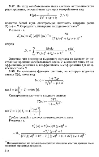 9.57. На вход колебательного звена системы автоматического
регулирования, передаточная функция которой имеет вид
к
Ф(Р) =
Тр2
+ip + k а>о),
подается белый шум, спектральная плотность которого равна
5*(u)) = N. Определить дисперсию выходного сигнала^.
Р е ш е н и е .
Nk
S*y(u) = S:(u)№(ju)2
=
откуда
".-I
Nk <L> -KkN
T(ju)2
+ Uu + k i
Заметим, что дисперсия выходного сигнала не зависит от по­
стоянной времени колебательного звена Т, а зависит лишь от ко­
эффициента усиления к, коэффициента демпфирования £ и мощ­
ности сигнала N
9.58. Передаточная функция системы, на которую подается
сигнал X(t), имеет вид
Ф(р) =
T{V +p + k
где к = 25 ; Г1=0,05[с].
Спектральная плотность входного сигнала
* 2Г6Т
l + u>2
T2
'
щеТ=1[с],Ьх = 4 град'
Требуется найти дисперсию выходного сигнала.
Р е ш е н и е .
= 26„
s*y(u)=s:(u)<s>(ju)2
.
-Тг
2
( i u ) 2
+ l
ТТг(juf + (Т+Тг) (JCJ)2
+ (1 + кТ) ju + k
Подразумевается, что речь идет о достаточно удаленных участках времени, после
окончания переходных процессов.
314
 