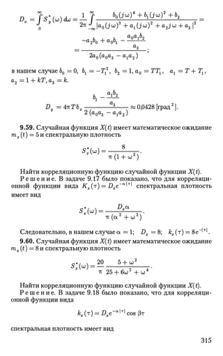 -а260 4 - ^
=
а
з .
2а0(а0а3 - а ^ а )
в нашем случае 60 =0, Ьг = —Т*, 62 = 1, а0 = ТТг, ах = Г + Гх,
а2 = 1 + кТ, аъ = к.
h Q
i 6
2
£у = 4*Г6Я — ^ -«0,0428 [град2
].
2(а0а3 - a ^ J
9.59. Случайная функция X(t) имеет математическое ожидание
mx (t) = 5 и спектральную плотность
-гс(1 + и2
)
Найти корреляционную функцию случайной функции X(t).
Р е ш е н и е . В задаче 9.17 было показано, что для корреляци­
онной функции вида Кх(т) = Вхе~а
^Т
^ спектральная плотность
имеет вид
£> а
* , » =
-к (а2
+ ш2
)
Следовательно, в нашем случае а = 1; Dx = 8; /сх (т) = 8е 'т
'.
9.60. Случайная функция X(t) имеет математическое ожидание
mx (t) = 8и спектральную плотность
с + / , 20 5 + и2
TV 25 + 6 u 2
+ CJ4
Найти корреляционную функцию случайной функции X(t).
Р е ш е н и е . В задаче 9.18 было показано, что для корреляци­
онной функции вида
kx(T) = Dxe-«^cos$T
спектральная плотность имеет вид
315
 