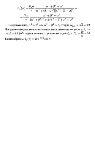 slH
Dxa а 2
+ 8 2
+ ш ;
ir [а
2
+ ( В - ш ) 2
] [ а 2
+ ( 6 + ш)2
]
_Dxa а 2
+ ( 3 2
+ ы 2
тг ( а 2
+ 3 2
) 2
+ 2 ( а 2
- ( 3 2
) ы 2
+ Ш
4
'
Следовательно, a2
+ S2
=5, a2
—82
=3, откуда a 1 2 = V4 = ±2.
Нас удовлетворяет только положительное значение корня: a = 2; то­
гда S = ±1 (оба корня отвечают условиям задачи), а Dx = — = 10.
a
Таким образом, кх (т) = 10е_2
'т
' cos т.
 
