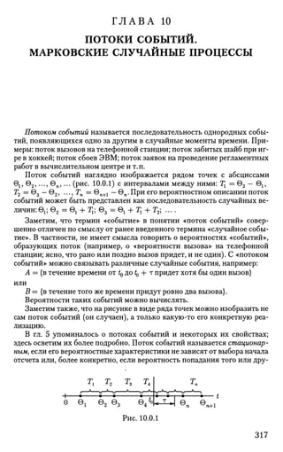 ГЛАВА 10
потоки СОБЫТИЙ.
МАРКОВСКИЕ СЛУЧАЙНЫЕ ПРОЦЕССЫ
Потоком событий называется последовательность однородных собы­
тий, появляющихся одно за другим в случайные моменты времени. При­
меры: поток вызовов на телефонной станции; поток забитых шайб при иг­
ре в хоккей; поток сбоев ЭВМ; поток заявок на проведение регламентных
работ в вычислительном центре и т. п.
Поток событий наглядно изображается рядом точек с абсциссами
615 92 ,..., 6П ,... (рис. 10.0.1) с интервалами между ними: Тг = 92 — 61?
Т2 = 03 — 92 , ..., Тп = Gn+1 — вп.При его вероятностном описании поток
событий может быть представлен как последовательность случайных ве­
личин: е1?- 9 2 = 0 ! + Тг; Q3 = вг + Тг + Т2; ... .
Заметим, что термин «событие» в понятии «поток событий» совер­
шенно отличен по смыслу от ранее введенного термина «случайное собы­
тие». В частности, не имеет смысла говорить о вероятностях «событий»,
образующих поток (например, о «вероятности вызова» на телефонной
станции; ясно, что рано или поздно вызов придет, и не один). С «потоком
событий» можно связывать различные случайные события, например:
А = {в течение времени от t0 до ^ + т придет хотя бы один вызов}
или
В = {в течение того же времени придут ровно два вызова}.
Вероятности таких событий можно вычислять.
Заметим также, что на рисунке в виде ряда точек можно изобразить не
сам поток событий (он случаен), а только какую-то его конкретную реа­
лизацию.
В гл. 5 упоминалось о потоках событий и некоторых их свойствах;
здесь осветим их более подробно. Поток событий называется стационар­
ным, если его вероятностные характеристики не зависят от выбора начала
отсчета или, более конкретно, если вероятность попадания того или дру-
Рис. 10.0.1
317
 