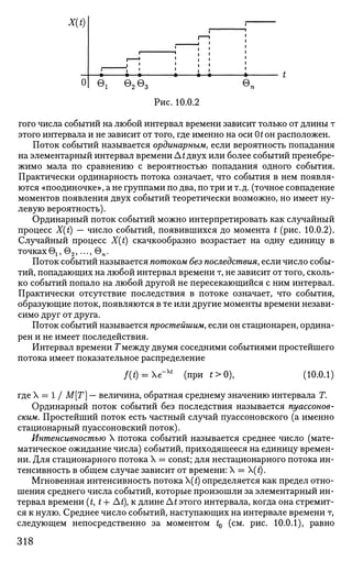 л
Ч
0
i
©1
i
i •
i •
©2@3
1
1 1
• • С
©п
Рис. 10.0.2
того числа событий на любой интервал времени зависит только от длины т
этого интервала и не зависит от того, где именно на оси 0^ он расположен.
Поток событий называется ординарным, если вероятность попадания
на элементарный интервал времени Л t двух или более событий пренебре­
жимо мала по сравнению с вероятностью попадания одного события.
Практически ординарность потока означает, что события в нем появля­
ются «поодиночке», а не группами по два, по три и т.д. (точное совпадение
моментов появления двух событий теоретически возможно, но имеет ну­
левую вероятность).
Ординарный поток событий можно интерпретировать как случайный
процесс X(t) — число событий, появившихся до момента t (рис. 10.0.2).
Случайный процесс X(t) скачкообразно возрастает на одну единицу в
точках е1,е2,...,еп.
Поток событий называется потоком без последствия, если число собы­
тий, попадающих на любой интервал времени т, не зависит от того, сколь­
ко событий попало на любой другой не пересекающийся с ним интервал.
Практически отсутствие последствия в потоке означает, что события,
образующие поток, появляются в те или другие моменты времени незави­
симо друг от друга.
Поток событий называется простейшим, если он стационарен, ордина­
рен и не имеет последействия.
Интервал времени Гмежду двумя соседними событиями простейшего
потока имеет показательное распределение
f(t) = e~xt
(при t>0)t (10.0.1)
где X = 1 / М[Т] — величина, обратная среднему значению интервала Т.
Ординарный поток событий без последствия называется пуассонов-
ским. Простейший поток есть частный случай пуассоновского (а именно
стационарный пуассоновский поток).
Интенсивностью X потока событий называется среднее число (мате­
матическое ожидание числа) событий, приходящееся на единицу времен-
ни. Для стационарного потока X = const; для нестационарного потока ин­
тенсивность в общем случае зависит от времени: X = (t).
Мгновенная интенсивность потока (t) определяется как предел отно­
шения среднего числа событий, которые произошли за элементарный ин­
тервал времени (£, t + At), к длине A t этого интервала, когда она стремит­
ся к нулю. Среднее число событий, наступающих на интервале времени т,
следующем непосредственно за моментом t0 (см. рис. 10.0.1), равно
318
 
