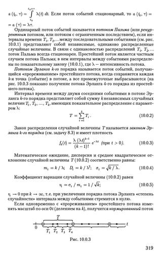 a (*Q, T) = / (t) dt Если поток событий стационарный, то а (^, т) =
to
= а (т) = т.
Ординарный поток событий называется потоком Пальма (или рекур­
рентным потоком, или потоком с ограниченным последствием), если ин­
тервалы времени Tv Т2,... между последовательными событиями (см. рис.
10.0.1) представляют собой независимые, одинаково распределенные
случайные величины. В связи с одинаковостью распределений Tv T2,...
поток Пальма всегда стационарен. Простейший поток является частным
случаем потока Пальма; в нем интервалы между событиями распределе­
ны по показательному закону (10.0.1), где X — интенсивность потока.
Потоком Эрланга k-го порядка называется поток событий, получаю­
щийся «прореживанием» простейшего потока, когда сохраняется каждая
к-я точка (событие) в потоке, а все промежуточные выбрасываются (на
рис. 10.0.3 показано получение потока Эрланга 4-го порядка из простей­
шего потока).
Интервал времени между двумя соседними событиями в потоке Эр­
ланга k-го порядка представляет собой сумму к независимых случайных
величин Тх, Т2,..., Тк, имеющих показательное распределение с парамет­
ром X:
Т = J2T
i- (10.0.2)
i =i
Закон распределения случайной величины Т называется законом Эр­
ланга k-го порядка (см. задачу 8.3) и имеет плотность
(fc-l)!
Математическое ожидание, дисперсия и среднее квадратическое от­
клонение случайной величины Т (10.0.2) соответственно равны:
mt=k/ Dt=k/2
; ot = Jk / X. (10.0.4)
Коэффициент вариации случайной величины (10.0.2) равен
ц =ot /mt =l/ 4k; (10.0.5)
vt —» 0 при k —> оо, т.е. при увеличении порядка потока Эрланга «степень
случайности» интервала между событиями стремится к нулю.
Если одновременно с «прореживанием» простейшего потока изме­
нять масштаб по оси 0t (делением на к), получится нормированный поток
Тх
Г 1
-I—© *—• •—© •—• • ©—• t
0 ' «T-'HrA
-V—ST" . " * '
тх т2 т3 т4
Рис. 10.0.3
319
 