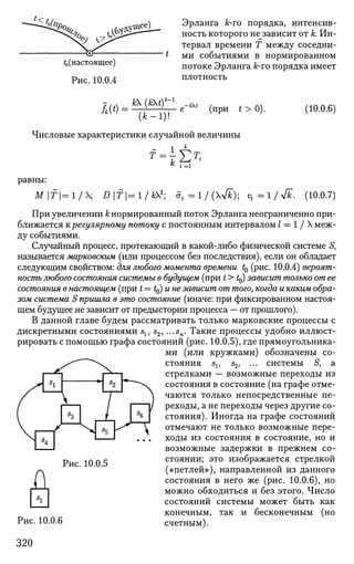 J<t
*ЫЛ
Ъ .7>'
4(настоящее)
Рис. 10.0.4
Эрланга А;-го порядка, интенсив­
ность которого не^зависит от к. Ин­
тервал времени Т между соседни­
ми событиями в нормированном
потоке Эрланга к-то порядка имеет
плотность
Ш = к
)1Ш
^~ е-*' (при *>0). (10.0.6)
Числовые характеристики случайной величины
1 к
к ^К
г = 1
равны:
M | f | = l / X ; Df=l/k2
- 5t=l/{&); vt=l/yfk. (10.0.7)
При увеличении к нормированный поток Эрланга неограниченно при­
ближается к регулярному потоку с постоянным интервалом / = 1 / X меж­
ду событиями.
Случайный процесс, протекающий в какой-либо физической системе S,
называется марковским (или процессом без последствия), если он обладает
следующим свойством: для любого момента времени t0 (рис. 10.0.4) вероят­
ность любого состояния системы в будущем (при t > ^) зависит только от ее
состояния в настоящем (при t=t^)une зависит от того, когда и каким обра­
зом система S пришла в это состояние (иначе: при фиксированном настоя­
щем будущее не зависит от предыстории процесса — от прошлого).
В данной главе будем рассматривать только марковские процессы с
дискретными состояниями s1? s2, ...sn. Такие процессы удобно иллюст­
рировать с помощью графа состояний (рис. 10.0.5), где прямоугольника­
ми (или кружками) обозначены со­
стояния sv 52, ... системы 5, а
стрелками — возможные переходы из
состояния в состояние (на графе отме­
чаются только непосредственные пе­
реходы, а не переходы через другие со­
стояния). Иногда на графе состояний
отмечают не только возможные пере­
ходы из состояния в состояние, но и
возможные задержки в прежнем со­
стоянии; это изображается стрелкой
(«петлей»), направленной из данного
состояния в него же (рис. 10.0.6), но
можно обходиться и без этого. Число
состояний системы может быть как
конечным, так и бесконечным (но
счетным).
д
Рис. 10.0.5
Рис. 10.0.6
320
 