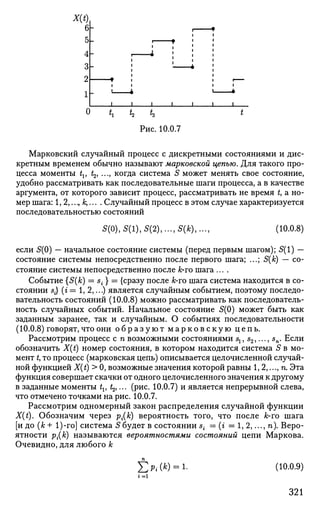 Марковский случайный процесс с дискретными состояниями и дис­
кретным временем обычно называют марковской цепью. Для такого про­
цесса моменты tv t2, ..., когда система 5 может менять свое состояние,
удобно рассматривать как последовательные шаги процесса, а в качестве
аргумента, от которого зависит процесс, рассматривать не время t, а но­
мер шага: 1,2,...,/;,... . Случайный процесс в этом случае характеризуется
последовательностью состояний
5(0), 5(1), 5(2), ...,5(*),»., (10.0.8)
если 5(0) — начальное состояние системы (перед первым шагом); 5(1) —
состояние системы непосредственно после первого шага; ...; S(k) — со­
стояние системы непосредственно после А;*го шага ....
Событие {S(k) — s{ } = {сразу послеfc-гошага система находится в со­
стоянии 5-} (г = 1,2,...) является случайным событием, поэтому последо­
вательность состояний (10.0.8) можно рассматривать как последователь­
ность случайных событий. Начальное состояние 5(0) может быть как
заданным заранее, так и случайным. О событиях последовательности
(10.0.8) говорят, что они о б р а з у ю т м а р к о в с к у ю цепь.
Рассмотрим процесс с п возможными состояниями sl5 s2,..., sn. Если
обозначить X(t) номер состояния, в котором находится система 5 в мо­
мент t, то процесс (марковская цепь) описывается целочисленной случай­
ной функцией X(t) > 0, возможные значения которой равны 1,2,..., п. Эта
функция совершает скачки от одного целочисленного значения к другому
в заданные моменты tv ^,... (рис. 10.0.7) и является непрерывной слева,
что отмечено точками на рис. 10.0.7.
Рассмотрим одномерный закон распределения случайной функции
X(t). Обозначим через р{(к) вероятность того, что после к-то шага
[и до (&+ 1)-го] система 5будет в состоянии st = (г = 1, 2,..., п). Веро­
ятности р{(к) называются вероятностями состояний цепи Маркова.
Очевидно, для любого к
Е Л (*) = L (10.0.9)
321
 
