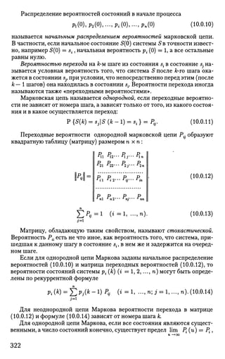Распределение вероятностей состояний в начале процесса
ft(0),P2(0),..-,Pi(0),...,pn(0) (10.0.10)
называется начальным распределением вероятностей марковской цепи.
В частности, если начальное состояние 5(0) системы 5 в точности извест­
но, например 5(0) = st, начальная вероятность р- (0) = 1, а все остальные
равны нулю.
Вероятностью перехода на к-м шаге из состояния s{ в состояние s; на­
зывается условная вероятность того, что система 5 после к-то шага ока­
жется в состоянии sj} при условии, что непосредственно перед этим (после
к — 1 шагов) она находилась в состоянии s{. Вероятности перехода иногда
называются также «переходными вероятностями».
Марковская цепь называется однородной, если переходные вероятно­
сти не зависят от номера шага, а зависят только от того, из какого состоя­
ния и в какое осуществляется переход:
P{S(*) = *,|S ( * - ! ) = в, } = /><,.. (10.0.11)
Переходные вероятности однородной марковской цепи Р^ образуют
квадратную таблицу (матрицу) размером п хп:
N-
Ml M2-" *ij'- Mn
р р р р
r
il r
i2'" r
ij"' r
in
Р Р Р Р
г
п г
п2'" r
nj'" г
пъ
(10.0.12)
£ ^ . = 1 (г=1, ...,п). (10.0.13)
Матрицу, обладающую таким свойством, называют стохастической.
Вероятность Рй есть не что иное, как вероятность того, что система, при­
шедшая к данному шагу в состояние st, в нем же и задержится на очеред­
ном шаге.
Если для однородной цепи Маркова заданы начальное распределение
вероятностей (10.0.10) и матрица переходных вероятностей (10.0.12), то
вероятности состояний системы ^(&)(г=1,2,...,п) могут быть опреде­
лены по рекуррентной формуле
Pi (*) = £ *;(* " !) р
а (* = *> — п
'> 3 = 1, -.., п). (10.0.14)
j=i
Для неоднородной цепи Маркова вероятности перехода в матрице
(10.0.12) и формуле (10.0.14) зависят от номера шага к.
Для однородной цепи Маркова, если все состояния являются сущест­
венными, а число состояний конечно, существует предел lim Р{ (и) = Р{;,
322
 