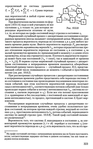 определяемый из системы уравнений
п п
Р{ =Y1 PjPji и
Yl % = 1 . Сумма переход-
i=i • =1
ных вероятностей в любой строке матри­
цы равна единице.
При фактических вычислениях по фор­
муле (10.0.14) надо в ней учитывать не все
состояния sj} а только те, для которых пе- ри с # 10.0.8
реходные вероятности отличны от нуля,
т.е. те, из которых на графе состояний ведут стрелки в состояние s{.
Марковский случайный процесс с дискретными состояниями и непре­
рывным временем иногда называют «непрерывной цепью Маркова». Для
такого процесса вероятность перехода из состояния s{ в s- для любого мо­
мента времени равна нулю. Вместо вероятности перехода P{j рассматри­
вают плотность вероятности перехода ijf которая определяется как пре­
дел отношения вероятности перехода из состояния s{ в состояние Sj за
малый промежуток времени At, примыкающий к моменту t, к длине этого
промежутка, когда она стремится к нулю. Плотность вероятности перехо­
да может быть как постоянной (Х^ = const), так и зависящей от времени
[„ = ^(£)]. В первом случае марковский случайный процесс с дискрет­
ными состояниями и непрерывным временем называется однородным.
Типичный пример такого процесса — случайный процесс X(t), представ­
ляющий собой число появившихся до момента t событий в простейшем
потоке (см. рис. 10.0.2).
При рассмотрении случайных процессов с дискретными состояниями
и непрерывным временем удобно представлять себе переходы системы S
из состояния в состояние как происходящие под влиянием некоторых по­
токов событий; при этом плотности вероятностей перехода получают
смысл интенсивностей {j соответствующих потоков событий (как только
происходит первое событие в потоке с интенсивностью {j, система из со­
стояния s{ скачком переходит в Sj). Если все эти потоки пуассоновские
(т.е. ординарные и без последствия, с постоянной или зависящей от вре­
мени интенсивностью), то процесс, протекающий в системе S, будет мар­
ковским.
Рассматривая марковские случайные процессы с дискретными со­
стояниями и непрерывным временем, очень удобно пользоваться гра­
фом состояний, на котором против каждой стрелки, ведущей из состоя­
ния S;B Sj;, проставлена интенсивность {j потока событий, переводящего
систему по данной стрелке (рис. 10.0.8). Такой граф состояний называ­
ютразмеченным**.
Вероятность того, что система S, находящаяся в состоянии sif за эле­
ментарный промежуток времени (J, t+ dt) перейдет в состояние Sj (эле­
мент вероятности перехода из s{ в s), есть вероятность того, что за это вре-
4
На графе состояний системы с непрерывным временем мы не будем проставлять
петли, соответствующие задержке системы в данном состоянии, так как такая за­
держка всегда возможна.
23 I „ I . L
323
 