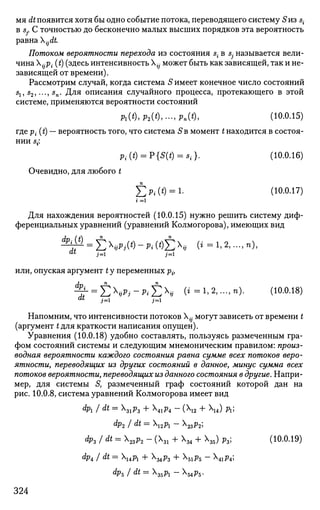 мя dt появится хотя бы одно событие потока, переводящего систему S из s{
в Sj. С точностью до бесконечно малых высших порядков эта вероятность
равна ijdt.
Потоком вероятности перехода из состояния s{ в Sj называется вели­
чина jp. (t) (здесь интенсивность {j может быть как зависящей, так и не­
зависящей от времени).
Рассмотрим случай, когда система S имеет конечное число состояний
s1, 52,..., sn. Для описания случайного процесса, протекающего в этой
системе, применяются вероятности состояний
Mt),P2(t),-,Pn(t), (10.0.15)
где р{ (t) — вероятность того, что система 5в момент t находится в состоя­
нии s-:
p,.(t) = P{S(*) = s,.}. (Ю.0.16)
Очевидно, для любого t
£>*(*) = !• (Ю.0.17)
Для нахождения вероятностей (10.0.15) нужно решить систему диф­
ференциальных уравнений (уравнений Колмогорова), имеющих вид
^ = E V i ( * ) - P i ( * ) E 4 (< = i,2,...,n),
или, опуская аргумент t у переменных р{,
% = £ Ч * ; - л £ х
* (*=l,2,...,n). (10.0.18)at
j= i=i
Напомним, что интенсивности потоков Х^ могут зависеть от времени t
(аргумент t для краткости написания опущен).
Уравнения (10.0.18) удобно составлять, пользуясь размеченным гра­
фом состояний системы и следующим мнемоническим правилом: произ­
водная вероятности каждого состояния равна сумме всех потоков веро­
ятности, переводящих из других состояний в данное, минус сумма всех
потоков вероятности, переводящих из данного состояния в другие. Напри­
мер, для системы S, размеченный граф состояний которой дан на
рис. 10.0.8, система уравнений Колмогорова имеет вид
dp1 I dt= 31p3 + 41р4 - (Х12 4- Х14) д ;
dp2 J dt = ирг - Х23р2;
Ф3 / dt
= zP2 ~ (l + Х
34 + Х
35) PV (Ю.0.19)
dp4 J dt= upx + X34p3 + X51p5 - X41p4;
dpj dt=3bPl -X5 4 p5 .
324
 