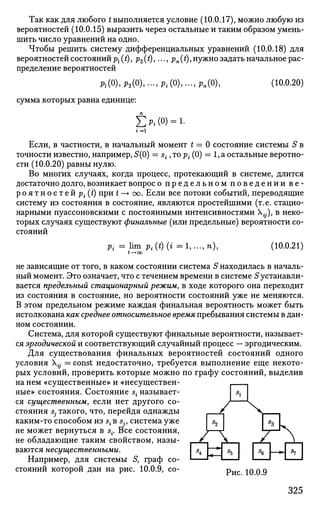 Так как для любого t выполняется условие (10.0.17), можно любую из
вероятностей (10.0.15) выразить через остальные и таким образом умень­
шить число уравнений на одно.
Чтобы решить систему дифференциальных уравнений (10.0.18) для
вероятностей состоянийp^i), р2(*)» •••> Pn(Q,нужно задать начальное рас­
пределение вероятностей
Pl(0),P2(0),...,Pi(0),...,Pn(0), (10.0.20)
сумма которых равна единице:
Ел(о) = 1-
Если, в частности, в начальный момент t — 0 состояние системы S в
точности известно, например, 5(0) = s{, то р{ (0) = 1, а остальные веротно-
сти (10.0.20) равны нулю.
Во многих случаях, когда процесс, протекающий в системе, длится
достаточно долго, возникает вопрос о п р е д е л ь н о м п о в е д е н и и в е ­
р о я т н о с т е й р{ (i) при t —• со. Если все потоки событий, переводящие
систему из состояния в состояние, являются простейшими (т.е. стацио­
нарными пуассоновскими с постоянными интенсивностями Х^.), в неко­
торых случаях существуют финальные (или предельные) вероятности со­
стояний
р{ = lim р{ (t) (i = 1,
t—• oo
n), (10.0.21)
не зависящие от того, в каком состоянии система S находилась в началь­
ный момент. Это означает, что с течением времени в системе S устанавли­
вается предельный стационарный режим, в ходе которого она переходит
из состояния в состояние, но вероятности состояний уже не меняются.
В этом предельном режиме каждая финальная вероятность может быть
истолкована как среднее относительное время пребывания системы в дан­
ном состоянии.
Система, для которой существуют финальные вероятности, называет­
ся эргодической и соответствующий случайный процесс — эргодическим.
Для существования финальных вероятностей состояний одного
условия Х^ = const недостаточно, требуется выполнение еще некото­
рых условий, проверить которые можно по графу состояний, выделив
на нем «существенные» и «несуществен­
ные» состояния. Состояние s{ называет­
ся существенным, если нет другого со­
стояния Sj такого, что, перейдя однажды
каким-то способом из s{ в sjf система уже
не может вернуться в s{. Все состояния,
не обладающие таким свойством, назы­
ваются несущественными.
Например, для системы 5, граф со­
стояний которой дан на рис. 10.0.9, со- р и с QQQ
/ 
I I I г^
«г
325
 