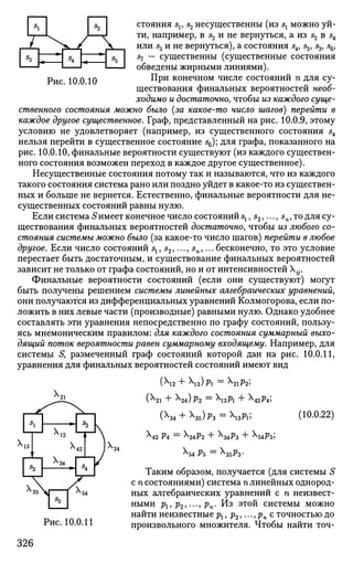 s
l
x1 s
3
_>ч_~—4S
< F
S
2
! > - ,
—w 1
_MoJ
стояния sv s2 несущественны (из sx можно уй­
ти, например, в s2 и не вернуться, а из s2 в s4
или 55 и не вернуться), а состояния s4, s5, s3, ^6,
57 — существенны (существенные состояния
обведены жирными линиями).
Рис 10 0 10 ^ Р и к о н е ч н о м
числе состояний п для су­
ществования финальных вероятностей необ­
ходимо и достаточно, чтобы из каждого суще­
ственного состояния можно было {за какое-то число шагов) перейти в
каждое другое существенное. Граф, представленный на рис. 10.0.9, этому
условию не удовлетворяет (например, из существенного состояния s4
нельзя перейти в существенное состояние s6); для графа, показанного на
рис. 10.0.10, финальные вероятности существуют (из каждого существен­
ного состояния возможен переход в каждое другое существенное).
Несущественные состояния потому так и называются, что из каждого
такого состояния система рано или поздно уйдет в какое-то из существен­
ных и больше не вернется. Естественно, финальные вероятности для не­
существенных состояний равны нулю.
Если система Sимеет конечное число состояний sx, s2,..., sn, то для су­
ществования финальных вероятностей достаточно, чтобы из любого со­
стояния системы можно было (за какое-то число шагов) перейти в любое
другое. Если число состояний sx, s2,..., sn,... бесконечно, то это условие
перестает быть достаточным, и существование финальных вероятностей
зависит не только от графа состояний, но и от интенсивностей ^.
Финальные вероятности состояний (если они существуют) могут
быть получены решением системы линейных алгебраических уравнений,
они получаются из дифференциальных уравнений Колмогорова, если по­
ложить в них левые части (производные) равными нулю. Однако удобнее
составлять эти уравнения непосредственно по графу состояний, пользу­
ясь мнемоническим правилом: для каждого состояния суммарный выхо­
дящий поток вероятности равен суммарному входящему. Например, для
системы S, размеченный граф состояний которой дан на рис. 10.0.11,
уравнения для финальных вероятностей состояний имеют вид
(X
12 +  3 ) P l = lP2>
(Х21 + 24)р2 = 2рг -Ь Х42р4;
(ХЗ4 +  И ) Р З =  З Й ; (Ю.0.22)
Х
42 РА = АР2 + Х
34^3 + Х
54?5;
Х
54 Pb = bPs-
Таким образом, получается (для системы S
с п состояниями) система п линейных однород­
ных алгебраических уравнений с п неизвест­
ными р1, р2,..., рп. Из этой системы можно
найти неизвестные р1, р2,..., рп с точностью до
произвольного множителя. Чтобы найти точ-Рис. 10.0.11
326
 