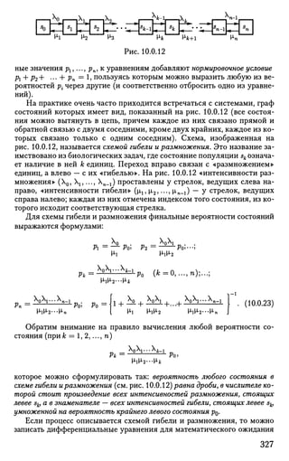 I—L°J—£ц—pu _J—liii—I
Hi > 2 ^ 3 H V
Рис. 10.0.12
M*+i
^n-l
k-i _
-fjVn
ные значения pj,..., pn, к уравнениям добавляют нормировочное условие
Рх + р2+ ••• + Pn=
1> пользуясь которым можно выразить любую из ве­
роятностей р{ через другие (и соответственно отбросить одно из уравне­
ний).
На практике очень часто приходится встречаться с системами, граф
состояний которых имеет вид, показанный на рис. 10.0.12 (все состоя­
ния можно вытянуть в цепь, причем каждое из них связано прямой и
обратной связью с двумя соседними, кроме двух крайних, каждое из ко­
торых связано только с одним соседним). Схема, изображенная на
рис. 10.0.12, называется схемой гибели и размножения. Это название за­
имствовано из биологических задач, где состояние популяции sk Ьзнача-
ет наличие в ней к единиц. Переход вправо связан с «размножением»
единиц, а влево — с их «гибелью». На рис. 10.0.12 «интенсивности раз­
множения» (0, ,..., Хп-1) проставлены у стрелок, ведущих слева на­
право, «интенсивности гибели» (р,1? р,2,..., р,п-1) — у стрелок, ведущих
справа налево; каждая из них отмечена индексом того состояния, из ко­
торого исходит соответствующая стрелка.
Для схемы гибели и размножения финальные вероятности состояний
выражаются формулами:
ft = — ft» Р2 =-L L
-L
Po;---;
M<lM<2
X Q X I . . . X J L I
(к =0, ...,n);...;
_  ) V " 4 - i .
Pn — ft)» Ро =  , W1 + ^-+ +...+ •
Ml H-lM-2 МаМ>2---М<п
. (10.0.23)
Обратим внимание на правило вычисления любой вероятности со­
стояния (при А; = 1, 2,..., п)
_ )У--ь-1
Pit — ft)>
M-lM-2 — Hjfc
которое можно сформулировать так: вероятность любого состояния в
схеме гибели иразмножения (см. рис. 10.0.12) равна дроби, в числителе ко­
торой стоит произведение всех интенсивностей размножения, стоящих
левее sk, а в знаменателе — всех интенсивностей гибели, стоящих левее sk,
умноженной на вероятность крайнего левого состояния р0.
Если процесс описывается схемой гибели и размножения, то можно
записать дифференциальные уравнения для математического ожидания
327
 