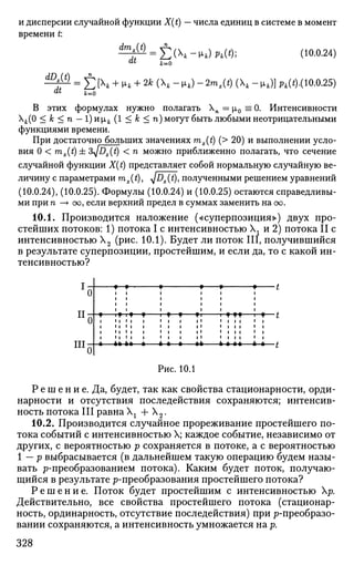 и дисперсии случайной функции X(t) — числа единиц в системе в момент
времени t
dmx{t) _
dt
J2(-Vk) Phi*)', (10.0.24)
k=0
dDx{t)
dt
£ [Xt + |xk + 2k (X, - цА) - 2mx(t) (X, - ц4)] pk(t).( 10.0.25)
jfc=0
В этих формулах нужно полагать Хп = р,0 =0. Интенсивности
Xfc(0 < к < п — 1)нхк (1 < к < п) могут быть любыми неотрицательными
функциями времени.
При достаточно больших значениях mx(t) (> 20) и выполнении усло­
вия 0 < mx(t) ± &yjDx(t) < n можно приближенно полагать, что сечение
случайной функции X(t) представляет собой нормальную случайную ве­
личину с параметрами mx(t), <y]Dx(t), полученными решением уравнений
(10.0.24), (10.0.25). Формулы (10.0.24) и (10.0.25) остаются справедливы­
ми при п —> оо, если верхний предел в суммах заменить на оо.
10.1. Производится наложение («суперпозиция») двух про­
стейших потоков: 1) потока I с интенсивностью  г и 2) потока II с
интенсивностью Х2 (рис. 10.1). Будет ли поток III, получившийся
в результате суперпозиции, простейшим, и если да, то с какой ин­
тенсивностью?
II-
Ш;
У У
T f * — у - У У У УУ
4» 4+—*- -*-*- -#*- * * **—*-*—t
Рис. 10.1
Р е ш е н и е . Да, будет, так как свойства стационарности, орди­
нарности и отсутствия последействия сохраняются; интенсив­
ность потока III равна Хх + Х2.
10.2. Производится случайное прореживание простейшего по­
тока событий с интенсивностью X; каждое событие, независимо от
других, с вероятностью р сохраняется в потоке, а с вероятностью
1 — р выбрасывается (в дальнейшем такую операцию будем назы­
вать ^-преобразованием потока). Каким будет поток, получаю­
щийся в результате ^-преобразования простейшего потока?
Р е ш е н и е . Поток будет простейшим с интенсивностью р.
Действительно, все свойства простейшего потока (стационар­
ность, ординарность, отсутствие последействия) при ^-преобразо­
вании сохраняются, а интенсивность умножается на р.
328
 