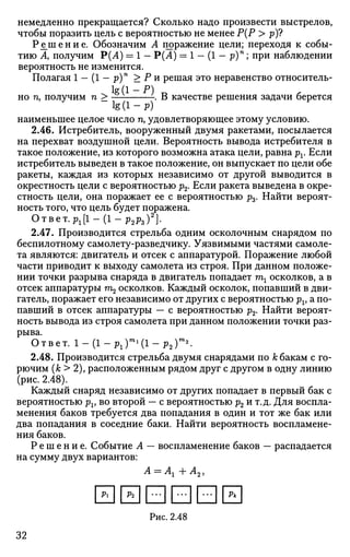 немедленно прекращается? Сколько надо произвести выстрелов,
чтобы поразить цель с вероятностью не менее Р(Р > р)?
Р е ш е н и е . Обозначим А поражение цели; переходя к собы­
тию А, получим Р(А) = 1 — Р(А) = 1 - (1 - р)п
; при наблюдении
вероятность не изменится.
Полагая 1 — (1 — р)п
> Ри решая это неравенство относитель-
lg (1 - Р)
но п, получим п > — -. В качестве решения задачи берется
l g ( l - p )
наименьшее целое число п, удовлетворяющее этому условию.
2.46. Истребитель, вооруженный двумя ракетами, посылается
на перехват воздушной цели. Вероятность вывода истребителя в
такое положение, из которого возможна атака цели, равна рг. Если
истребитель выведен в такое положение, он выпускает по цели обе
ракеты, каждая из которых независимо от другой выводится в
окрестность цели с вероятностью р2. Если ракета выведена в окре­
стность цели, она поражает ее с вероятностью р3- Найти вероят­
ность того, что цель будет поражена.
Ответ. рх[1-(1-р2рг)2
].
2.47. Производится стрельба одним осколочным снарядом по
беспилотному самолету-разведчику. Уязвимыми частями самоле­
та являются: двигатель и отсек с аппаратурой. Поражение любой
части приводит к выходу самолета из строя. При данном положе­
нии точки разрыва снаряда в двигатель попадает ml осколков, а в
отсек аппаратуры га2 осколков. Каждый осколок, попавший в дви­
гатель, поражает его независимо от других с вероятностью pv а по­
павший в отсек аппаратуры — с вероятностью р2. Найти вероят­
ность вывода из строя самолета при данном положении точки раз­
рыва.
Ответ. 1 - (1 - рг)П1
(1 - р2Г2
.
2.48. Производится стрельба двумя снарядами по к бакам с го­
рючим (к > 2), расположенным рядом друг с другом в одну линию
(рис. 2.48).
Каждый снаряд независимо от других попадает в первый бак с
вероятностью pv во второй — с вероятностью р2 и т.д. Для воспла­
менения баков требуется два попадания в один и тот же бак или
два попадания в соседние баки. Найти вероятность воспламене­
ния баков.
Р е ш е н и е . Событие А — воспламенение баков — распадается
на сумму двух вариантов:
А = Аг + Л2,
0ЫВВВЫ
Рис. 2.48
32
 