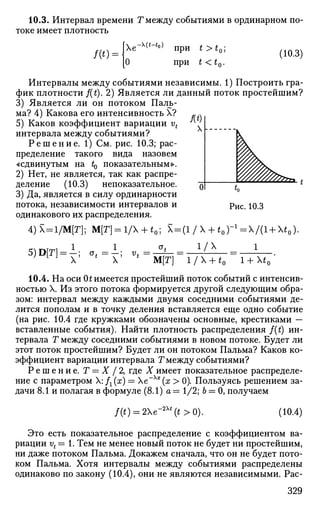 10.3. Интервал времени Т между событиями в ординарном по­
токе имеет плотность
t >t
t<t«
О?
(10.3)
Интервалы между событиями независимы. 1) Построить гра­
фик плотности f(t). 2) Является ли данный поток простейшим?
3) Является ли он потоком Паль­
ма? 4) Какова его интенсивность X?
5) Каков коэффициент вариации vt
интервала между событиями?
Р е ш е н и е . 1) См. рис. 10.3; рас­
пределение такого вида назовем
«сдвинутым на t0 показательным».
2) Нет, не является, так как распре­
деление (10.3) непоказательное.
3) Да, является в силу ординарности
потока, независимости интервалов и
одинакового их распределения.
Рис. 10.3
4)Х = 1/М[Г]; М[Г] = 1/ + *0; Х = (1 / X + *0) = Х/(1 + Х*0)
5)D[T] = i ; о, =
1_, V, = •
1/Х
М[Г] 1/Х + ^0 1 + Х*0
10.4. На оси 0t имеется простейший поток событий с интенсив­
ностью X. Из этого потока формируется другой следующим обра­
зом: интервал между каждыми двумя соседними событиями де­
лится пополам и в точку деления вставляется еще одно событие
(на рис. 10.4 где кружками обозначены основные, крестиками —
вставленные события). Найти плотность распределения f(t) ин­
тервала Т между соседними событиями в новом потоке. Будет ли
этот поток простейшим? Будет ли он потоком Пальма? Каков ко­
эффициент вариации интервала Г между событиями?
Р е ш е н и е . Т — X / 2, где X имеет показательное распределе­
ние с параметром Х:/Х(х) = е~Хх
(х > 0). Пользуясь решением за­
дачи 8.1 и полагая в формуле (8.1) а = 1/2; 6 = 0, получаем
/(г) = 2Хе^Л£
(г>о). (10.4)
Это есть показательное распределение с коэффициентом ва­
риации vt = 1. Тем не менее новый поток не будет ни простейшим,
ни даже потоком Пальма. Докажем сначала, что он не будет пото­
ком Пальма. Хотя интервалы между событиями распределены
одинаково по закону (10.4), они не являются независимыми. Рас-
329
 