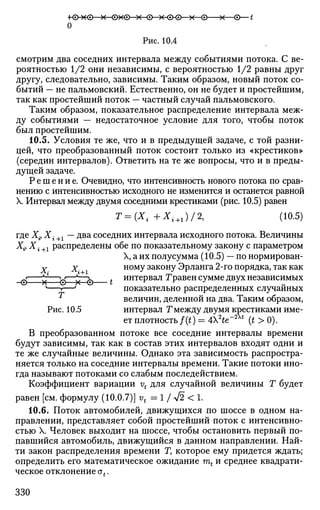 •ю-хе х 0x0—х-0—Х-ФФ x ©—х—©—t
о
Рис. 10.4
смотрим два соседних интервала между событиями потока. С ве­
роятностью 1/2 они независимы, с вероятностью 1/2 равны друг
другу, следовательно, зависимы. Таким образом, новый поток со­
бытий — не пальмовский. Естественно, он не будет и простейшим,
так как простейший поток — частный случай пальмовского.
Таким образом, показательное распределение интервала меж­
ду событиями — недостаточное условие для того, чтобы поток
был простейшим.
10.5. Условия те же, что и в предыдущей задаче, с той разни­
цей, что преобразованный поток состоит только из «крестиков»
(середин интервалов). Ответить на те же вопросы, что и в преды­
дущей задаче.
Решение. Очевидно, что интенсивность нового потока по срав­
нению с интенсивностью исходного не изменится и останется равной
X. Интервал между двумя соседними крестиками (рис. 10.5) равен
Т = (Х{ +Xi+1)/2, (10.5)
где Xiy X. +1 — два соседних интервала исходного потока. Величины
Х# X i+l распределены обе по показательному закону с параметром
X, а их полусумма (10.5) — по нормирован-
X Х- ному закону Эрланга 2-го порядка, так как
0 х' 0—х~~0 t и н т е
Р в а л
Нравен сумме двух независимых
' 1—' показательно распределенных случайных
величин, деленной на два. Таким образом,
Рис. 10.5 интервал Тмежду двумя крестиками име­
ет плотность/(0 = 4He~At
(t > 0).
В преобразованном потоке все соседние интервалы времени
будут зависимы, так как в состав этих интервалов входят одни и
те же случайные величины. Однако эта зависимость распростра­
няется только на соседние интервалы времени. Такие потоки ино­
гда называют потоками со слабым последействием.
Коэффициент вариации vt для случайной величины Г будет
равен [см. формулу (10.0.7)] vt = 1 / л/2 < 1.
10.6. Поток автомобилей, движущихся по шоссе в одном на­
правлении, представляет собой простейший поток с интенсивно­
стью X. Человек выходит на шоссе, чтобы остановить первый по­
павшийся автомобиль, движущийся в данном направлении. Най­
ти закон распределения времени Г, которое ему придется ждать;
определить его математическое ожидание mt и среднее квадрати-
ческое отклонение ot.
330
 