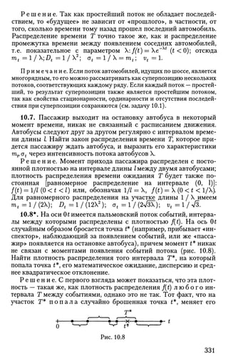 Р е ш е н и е . Так как простейший поток не обладает последей­
ствием, то «будущее» не зависит от «прошлого», в частности, от
того, сколько времени тому назад прошел последний автомобиль.
Распределение времени Т точно такое же, как и распределение
промежутка времени между появлением соседних автомобилей,
т.е. показательное с параметром :f(t) = e~u
(t < 0); отсюда
mt = 1/Х;Д = 1 / Х 2
; ot =l/ = mt; vt =1.
Примечание. Если поток автомобилей, идущих по шоссе, является
многорядным, то его можно рассматривать как суперпозицию нескольких
потоков, соответствующих каждому ряду. Если каждый поток — простей­
ший, то результат суперпозиции также является простейшим потоком,
так как свойства стационарности, ординарности и отсутствия последей­
ствия при суперпозиции сохраняются (см. задачу 10.1).
10.7. Пассажир выходит на остановку автобуса в некоторый
момент времени, никак не связанный с расписанием движения.
Автобусы следуют друг за другом регулярно с интервалом време­
ни длины I Найти закон распределения времени Г, которое при­
дется пассажиру ждать автобуса, и выразить его характеристики
mp ot через интенсивность потока автобусов X.
Р е ш е н и е . Момент прихода пассажира распределен с посто­
янной плотностью на интервале длины I между двумя автобусами;
плотность распределения времени ожидания Т будет также по­
стоянная [равномерное распределение на интервале (0, 1)]:
f(t) = 1/1 (0 < t < I) или, обозначая 1/7 = X, f(t) = X (0 < t < 1/Х).
Для равномерного распределения на участке длины 1/Х имеем
m t = l / ( 2 X ) ; Д - 1 / ( 1 2 Х 2
) ; a t = l / ( * / 5 X ) ; vt = 1 / л/3.
10.8*. На оси 0t имеется пальмовский поток событий, интерва­
лы между которыми распределены с плотностью /(£). На ось 0t
случайным образом бросается точка £* (например, прибывает «ин­
спектор», наблюдающий за появлением событий, или же «пасса­
жир» появляется на остановке автобуса), причем момент £* никак
не связан с моментами появления событий потока (рис. 10.8).
Найти плотность распределения того интервала Г*, на который
попала точка £*, его математическое ожидание, дисперсию и сред­
нее квадратическое отклонение.
Р е ш е н и е . С первого взгляда может показаться, что эта плот­
ность — такая же, как плотность распределения f(t) любого ин­
тервала Т между событиями, однако это не так. Тот факт, что на
участок Г* п о п а л а случайно брошенная точка t*, меняет его
н • • •—•—х—• •- t
о i
- ^ - ' ^ ** •—. '
Рис. 10.8
331
 
