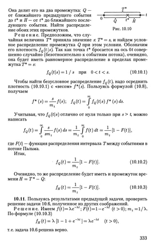 Она делит его на два промежутка: Q — t £ ^
от ближайшего предыдущего события — • х f~~*
до t* и Н — от t* до ближайшего после- Q ** Н
дующего события. Найти распределе­
ние обоих этих промежутков. ^ис
- Ю.10
Р е ш е н и е . Предположим, что слу­
чайная величина Г* приняла значение s: Г* = 5, и найдем услов­
ное распределение промежутка Q при этом условии. Обозначим
его плотность fQ(t s). Так как точка t* бросается на ось Ot совер­
шенно случайно (безотносительно к событиям потока), очевидно,
она будет иметь равномерное распределение в пределах проме­
жутка Г* = s:
fQ(ts) = l/s при 0<t<s. (10.10.1)
Чтобы найти безусловное распределение fQ (t), надо осреднить
плотность (10.10.1) с «весом» f*(s). Пользуясь формулой (10.8),
получаем
оо
/*(*) = — / ( * ) ; fQ(t)=ffQ(t8)f*(8)d8.
Учитывая, что fQ(ts) отлично от нуля только при s > t, можно
написать
оо оо
/«(*) = f—f(s)ds = -±- ff(t)dt = ^-[l-F(t)},
J
smt mf
J
mt
0 ' l
0 l
где F(t) — функция распределения интервала Г между событиями в
потоке Пальма.
Итак,
fQ(t) = —[l-F(t)}. (10.10.2)
mt
Очевидно, то же распределение будет иметь и промежуток вре­
мени Н = Г * - Q:
fH(t) = —[l-F(t)}. (10.10.3)
mt
10.11. Пользуясь результатами предыдущей задачи, проверить
решение задачи 10.6, полученное из других соображений.
Решение. Имеем f(t) = e~xt
] F(t)=l-e~xt
(t >0);mt=l/.
По формуле (10.10.3)
fH (t) = X [1 - 1 + e~xt
} = e~xt
(t > 0),
т.е. задача 10.6 решена верно.
333
 