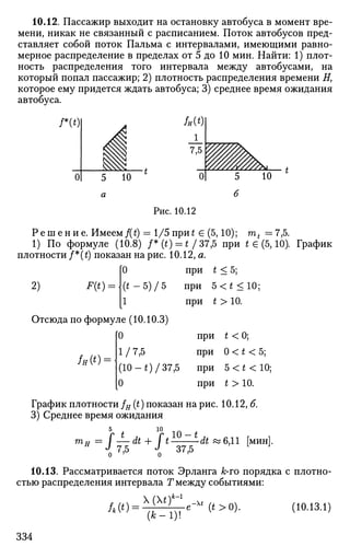 10.12. Пассажир выходит на остановку автобуса в момент вре­
мени, никак не связанный с расписанием. Поток автобусов пред­
ставляет собой поток Пальма с интервалами, имеющими равно­
мерное распределение в пределах от 5 до 10 мин. Найти: 1) плот­
ность распределения того интервала между автобусами, на
который попал пассажир; 2) плотность распределения времени Я,
которое ему придется ждать автобуса; 3) среднее время ожидания
автобуса.
/*(*)
10
Рис. 10.12
Р е ш е н и е . Имеем f(t) = 1/5 при£ £ (5,10); mt =7,5.
1) По формуле (10.8) /*(*) = */37,5 при t e (5,10). График
плотности /*(£) показан на рис. 10.12, а.
[0 при t < 5;
2) F(t) = (t-5)/5 при 5 < * < 1 0 ;
[1 при t > 10.
Отсюда по формуле (10.10.3)
[0 при t < 0;
1/7,5 при 0 < * < 5 ;
(10 -t)/37,5 при 5<*<10;
0 при t > 10.
/я(*) =
График плотности / я (t) показан на рис. 10.12, б.
3) Среднее время ожидания
10
37,5
• dt «6,11 [мин].
10.13. Рассматривается поток Эрланга к-ro порядка с плотно­
стью распределения интервала Т между событиями:
(10.13.1)Л(0 = ¥Сге-М
(*>0).
(*-1)!
334
 