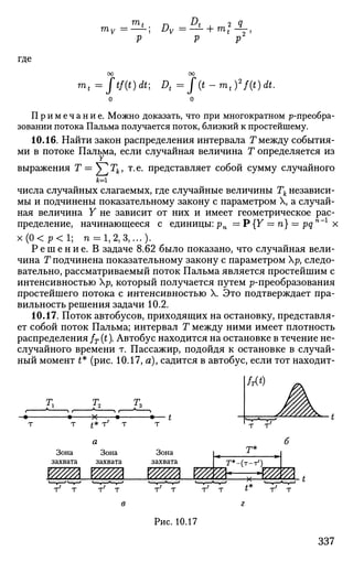 m
t n A
mv =—1
- Dv =-2-
V V
P
где
mt=Jtf(t)dt; Dt=f(t-mt)2
f(t)dt.
Примечание. Можно доказать, что при многократном р-преобра-
зовании потока Пальма получается поток, близкий к простейшему.
10.16. Найти закон распределения интервала Т между события­
ми в потоке Пальма, если случайная величина Т определяется из
выражения Т — ^ Г Л , т.е. представляет собой сумму случайного
числа случайных слагаемых, где случайные величины Тк независи­
мы и подчинены показательному закону с параметром X, а случай­
ная величина Y не зависит от них и имеет геометрическое рас­
пределение, начинающееся с единицы:рп = P{Y = п} = pqn
~l
х
х ( 0 < р < 1 ; п = 1,2,3,...).
Р е ш е н и е . В задаче 8.62 было показано, что случайная вели­
чина Т подчинена показательному закону с параметром р> следо­
вательно, рассматриваемый поток Пальма является простейшим с
интенсивностью р, который получается путем ^-преобразования
простейшего потока с интенсивностью X. Это подтверждает пра­
вильность решения задачи 10.2.
10.17. Поток автобусов, приходящих на остановку, представля­
ет собой поток Пальма; интервал Т между ними имеет плотность
распределения fT (t). Автобус находится на остановке в течение не­
случайного времени т. Пассажир, подойдя к остановке в случай­
ный момент £* (рис. 10.17, я), садится в автобус, если тот находит-
h
Т £* Т7
Т
Зона Зона
захвата захвата
Зона
захвата
vzm vzm Wffb Ш?Р^Ш1
т*
т т -г т т т т т Г Т
Рис. 10.17
337
 