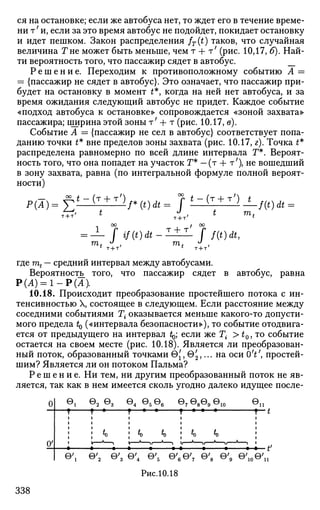 ся на остановке; если же автобуса нет, то ждет его в течение време­
ни т7
и, если за это время автобус не подойдет, покидает остановку
и идет пешком. Закон распределения fT(t) таков, что случайная
величина Г не может быть меньше, чем т + т' (рис. 10,17, б). Най­
ти вероятность того, что пассажир сядет в автобус. __
Р е ш е н и е . Переходим к противоположному событию А =
= {пассажир не сядет в автобус}. Это означает, что пассажир при­
будет на остановку в момент £*, когда на ней нет автобуса, и за
время ожидания следующий автобус не придет. Каждое событие
«подход автобуса к остановке» сопровождается «зоной захвата»
пассажира; ширина этой зоны т;
+ т (рис. 10.17, в).
Событие А — {пассажир не сел в автобус} соответствует попа­
данию точки t* вне пределов зоны захвата (рис. 10.17, г). Точка £*
распределена равномерно по всей длине интервала Т*. Вероят­
ность того, что она попадет на участок Г* — (т + т7
), не вошедший
в зону захвата, равна (по интегральной формуле полной вероят­
ности)
p(ibf;*-(T + T/)
'*
т + т' t
f*(t)dt= J
* - ( т + т') *
771,
•f(t)dt
оо / °°
— Г »/(*)л-1±1- Г f(t)dt,
га, J
, т. J
,
где mt — средний интервал между автобусами.
Вероятности того, что пассажир сядет в автобус, равна
Р(А) = 1 - Р ( Л )
10.18. Происходит преобразование простейшего потока с ин­
тенсивностью X, состоящее в следующем. Если расстояние между
соседними событиями Т{ оказывается меньше какого-то допусти­
мого предела Ц («интервала безопасности»), то событие отодвига­
ется от предыдущего на интервал ^; если же Т{ > t0, то событие
остается на своем месте (рис. 10.18). Является ли преобразован­
ный поток, образованный точками 0{, в^,... на оси 6V, простей­
шим? Является ли он потоком Пальма?
Р е ш е н и е . Ни тем, ни другим преобразованный поток не яв­
ляется, так как в нем имеется сколь угодно далеко идущее после-
0
(г
©1
т
»
©2 ©3
т •
J * 0
— * а—
©4 ©5 ©6
г • •
: <» %
ё •
в 7 е 8 е 9 е1 0
т • • •
j tQ IQ
• ё • •
@ n
т
• * f
в 0'2 0'3 ©'4 ©'5 ©'6©'7 ©'8 ©'9 ©',„©'„
Рис.10.18
338
 