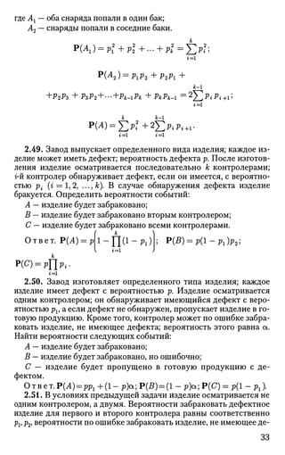 где А1 — оба снаряда попали в один бак;
А2 — снаряды попали в соседние баки.
г = 1
p
(A2) = PiP2 +P2P1 +
к-1
+Р2Р3 + PzP2 + '-+Pk-iPk + PkPk-i =2
]Cp
*'p
*+i;
P(A) = J2p2
i+2T,PiPi
г = 1
к-1
+1-
г = 1 г = 1
2.49. Завод выпускает определенного вида изделия; каждое из­
делие может иметь дефект; вероятность дефекта р. После изготов­
ления изделие осматривается последовательно к контролерами;
г-й контролер обнаруживает дефект, если он имеется, с вероятно­
стью р{ (г = 1,2, ..., к). В случае обнаружения дефекта изделие
бракуется. Определить вероятности событий:
А — изделие будет забраковано;
В — изделие будет забраковано вторым контролером;
С — изделие будет забраковано всеми контролерами.
к
Ответ. Р(А) = р
х-Ш1
-^)г=1
P(B) = p(l-Pl)p21
Р(С) = рЦр..
г = 1
2.50. Завод изготовляет определенного типа изделия; каждое
изделие имеет дефект с вероятностью р. Изделие осматривается
одним контролером; он обнаруживает имеющийся дефект с веро­
ятностью pv а если дефект не обнаружен, пропускает изделие в го­
товую продукцию. Кроме того, контролер может по ошибке забра­
ковать изделие, не имеющее дефекта; вероятность этого равна а.
Найти вероятности следующих событий:
А — изделие будет забраковано;
В — изделие будет забраковано, но ошибочно;
С — изделие будет пропущено в готовую продукцию с де­
фектом.
Ответ.Р(Л) = рр1 + ( 1 - p)ot; Р(Я) = (1 - р)а;Р(С) = р(1 - рх).
2.51. В условиях предыдущей задачи изделие осматривается не
одним контролером, а двумя. Вероятности забраковать дефектное
изделие для первого и второго контролера равны соответственно
pv pv вероятности по ошибке забраковать изделие, не имеющее де-
33
 