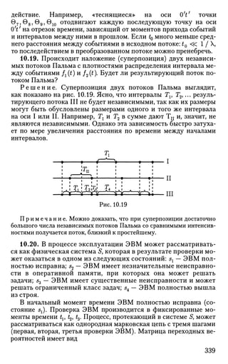 действие. Например, «теснящиеся» на оси 0V точки
97 ,08 ,09 ,О1 О отодвигают каждую последующую точку на оси
0V на отрезок времени, зависящий от моментов прихода событий
и интервалов между ними в прошлом. Если t0 много меньше сред­
него расстояния между событиями в исходном потоке: tQ «. 1 / X,
то последействием в преобразованном потоке можно пренебречь.
10.19. Происходит наложение (суперпозиция) двух независи­
мых потоков Пальма с плотностями распределения интервала ме­
жду событиями fx(t) и /2(0- Будет ли результирующий поток по­
током Пальма?
Р е ш е н и е . Суперпозиция двух потоков Пальма выглядит,
как показано на рис. 10.19. Ясно, что интервалы Tv Т2,... резуль­
тирующего потока III не будет независимыми, так как их размеры
могут быть обусловлены размерами одного и того же интервала
на оси I или И. Например, Тг и Г2 в сумме дают Тп и, значит, не
являются независимыми. Однако эта зависимость быстро затуха­
ет по мере увеличения расстояния по времени между началами
интервалов.
Рис. 10.19
Примечание. Можно доказать, что при суперпозиции достаточно
большого числа независимых потоков Пальма со сравнимыми интенсив-
ностями получается поток, близкий к простейшему.
10.20. В процессе эксплуатации ЭВМ может рассматривать­
ся как физическая система 5, которая в результате проверки мо­
жет оказаться в одном из следующих состояний: sx — ЭВМ пол­
ностью исправна; s2 — ЭВМ имеет незначительные неисправно­
сти в оперативной памяти, при которых она может решать
задачи; s3 ~~ ЭВМ имеет существенные неисправности и может
решать ограниченный класс задач; s4 — ЭВМ полностью вышла
из строя.
В начальный момент времени ЭВМ полностью исправна (со­
стояние sx). Проверка ЭВМ производится в фиксированные мо­
менты времени tv t2, t3. Процесс, протекающий в системе 5, может
рассматриваться как однородная марковская цепь с тремя шагами
(первая, вторая, третья проверки ЭВМ). Матрица переходных ве­
роятностей имеет вид
339
 