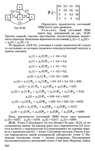 *2
S1
г
"3
 Д 2
0,6
h
0,3 0,4 0,1 0,2
0 0,2 0,5 0,3
0 0 0,4 0,6
0 0 0 1,0
Определить вероятности состояний
ЭВМ после трех проверок.
Р е ш е н и е . Граф состояний ЭВМ
имеет вид, показанный на рис. 10.20.
Против каждой стрелки проставлена соответствующая вероят­
ность перехода. Начальные вероятности состояний рг (0) = 1; р2 (0) =
= р3(0) = р4(0) = 0.
По формуле (10.0.14), учитывая в сумме вероятностей только
те состояния, из которых возможен непосредственный переход в
данное, находим:
р1(1) = р1 (0)Р1 1 =1 0,3 = 0,3;
р2(1) = рг(0)Р12 =1-0,4 = 0,4;
р3 (1) = рх (0)Р1 3 = 1-0,1 = 0,1;
р4(1) = р1(0)Р14 =1-0,2 = 0,2;
Pl (2) = p1 (l)Pu =0,3 -0,3 = 0,09;
р2(2) = р1(1)Р12 +р2(1)Р22 =0,3-0,4 + 0,4-0,2 = 0,20;
р3(2) = р1(1)Р13 +р2 (1)Р2 3 + р3(1)Рзз =0-27;
p4(2) = P l (l)P1 4 +р2 (1)Р2 4 +Рз(1)Р34 +Р4(1)Р44 =0.44;
Pl(3) = P l (2)Pn =0,09 -0,3 = 0,027;
р2 (3) = P l (2) Р12 + р2 (2)Р22 = 0,09 • 0,4 + 0,20 • 0,2 = 0,076;
Рз(3) = Pi(2) Р13 + Р2(2)Р23 + Рз(2)Рзз = 0.217;
р4(3) = Pl(2) Р14 + Р2(2)Р24 + р3(2)Р34 + Р4(2)Р44 = 0,680.
Итак, вероятности состояний ЭВМ после трех проверок:
^(3) = 0,027; р2(3) = 0,076; р3(3
) = °>217
; Р4(3
) = °>680
-
10.21. Точка S «блуждает» по оси абсцисс 0х (рис. 10.21, а) по
следующему закону: на каждом шаге она с вероятностью 0,5 оста­
ется на месте, с вероятностью 0,3 перескакивает на единицу впра­
во и с вероятностью 0,2 — влево. Состояние системы S после А; ша­
гов определяется одной координатой (абсциссой) точки S. На­
чальное положение точки — начало координат. Рассматривая
последовательность положений точки S как цепь Маркова, найти
340
 
