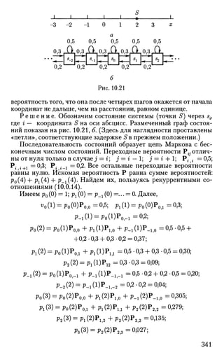 __L_
-2
0,5
0
a
0,5 0,5 0,5 0,5
0,3 ДХ°>3
Д 0
»3
i^°»3
r^°>3
r^
0,2 0,2 0,2
s
o
0,2 0,2
б
Рис. 10.21
вероятность того, что она после четырех шагов окажется от начала
координат не дальше, чем на расстоянии, равном единице.
Р е ш е н и е . Обозначим состояние системы (точки S) через s{,
где i — координата S на оси абсцисс. Размеченный граф состоя­
ний показан на рис. 10.21, б. (Здесь для наглядности проставлены
«петли», соответствующие задержке S в прежнем положении.)
Последовательность состояний образует цепь Маркова с бес­
конечным числом состояний. Переходные вероятности Р{-отлич­
ны от нуля только в случае j = г; j = г — 1; j = г + 1; Р- • = 0,5;
Р. .+1 =0,3; Р; ._х —0,2. Все остальные переходные вероятности
равны нулю. Искомая вероятность Р равна сумме вероятностей:
р0(4) + р1(4) + р_г(4:). Найдем их, пользуясь рекуррентными со­
отношениями (10.0.14).
Имеем р0 (0) = 1; рг (0) = р_х (0) =... = 0. Далее,
t;0(l) = p0(0)P0>0 - 0 , 5 ; P l ( l ) = р0 (0)Ро д =0,3;
^ 1 ( 1 ) = р0 (1)Р0 | .1 =0,2;
Ро(2) = Ро(1)Ро,о +Pi(l)Pif o +P-i(l)P.if o =0,5-0,5 +
+0,2- 0,3 + 0,3 -0,2 = 0,37;
Рг (2) = Ро(1)Р0Д + Pi (l)Pi,i = 0,5 • 0,3 + 0,3 • 0,5 = 0,30;
р2 (2) = P l (l)P1 2 =0,3-0,3 = 0,09;
Р.1(2) = Ро(1')Ро1-1 +P-i(l)P»if -i =0,5-0,2 + 0,2.0,5 = 0,20;
Р-2 (2) = р_г (1)Р_1}_2 = 0,2 • 0,2 = 0,04;
Ро(3) = Ро(2)Р0|о +Pi(2)Pl l 0 + P - i ( 2 ) P . l l 0 =0,305;
P l (3) = Ро(2)Род + Pi(2)P1?1 + Р2(2)Р2,2 = 0,279;
р2 (3) = рг (2)Р1|2 + р2 (2)Р2 2 = 0,135;
Рз(3) = р2(2)Р2?3 =0,027;
341
 