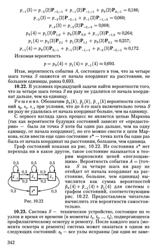 P-i(3) = P-2(2)P.2,-i + P-i(2)P-i,-i + Po(2)P0f-i = 0Д86;
P-2(3) = P-2(2)P_2,_2 + P-i(2)P_l5_2 = 0,060;
Р-з(3) = Р-2(2)Р-2,-з =0,008;
Po(4) = P!(3)P1|0 +Po(3)P0lo +P-i(3)P-l l 0 «0,264;
p1(4) = p2(3)P2|1 +P l (3)Pl f l +р0 (3)Ро д «0,257;
P-1(4) = p0(3)P0|_1 +p.1(3)P„lf_1 +p.2 (3)P.2 f .1 «0,172.
Искомая вероятность
P = Po (4) + Рг (4) + р_г (4) « 0,693.
Итак, вероятность события А, состоящего в том, что за четыре
шага точка S окажется от начала координат на расстоянии, не
большем единицы, равна 0,693.
10.22. В условиях предыдущей задачи найти вероятности того,
что за четыре шага точка S ни разу не удалится от начала коорди­
нат дальше, чем на единицу.
Р е ш е н и е . Обозначим р0(к), рх (к), р__г (к) вероятности состоя­
ний 50, sv s_t при условии, что до fc-го шага включительно точка S
ни разу не удалялась от начала координат больше, чем на единицу.
С первого взгляда здесь процесс не является цепью Маркова
(так как вероятности будущих состояний зависят от «предысто­
рии» — была ли точка S хотя бы один раз дальше, чем на одну
единицу, от начала координат), но его можно свести к цепи Мар­
кова, если ввести еще одно состояние s* — точка хотя бы один раз
была от начала координат на расстоянии, большем, чем единица.
Граф состояний показан на рис. 10.22. Из состояния s* нет
перехода ни в какое другое, такое состояние называется в тео­
рии марковских цепей «поглощаю­
щим». Вероятность события А = {точ­
ка S за четыре шага ни разу не
отойдет от начала координат на рас­
стояние, большее, чем единица} вы-
числится как сумма вероятностей
р0 (4) + р_х (4) 4- рг (4) для системы с
графом состояний, соответствующим
рис. 10.22. Предоставляем читателю
вычислить эти вероятности самостоя­
тельно.
10.23. Система S — техническое устройство, состоящее из т
узлов и время от времени (в моменты tv t2>..., tk), подвергающееся
профилактическому осмотру и ремонту. После каждого шага (мо­
мента осмотра и ремонта) система может оказаться в одном из
следующих состояний: s0 — все узлы исправны (ни один не заме-
0,5
Дli-ir
J5^
0,3^
*оХ
0,5
А£oJ.
7П-
0,3^
"оГГ
0,5
А£js
0,3
Рис. 10.22
342
 