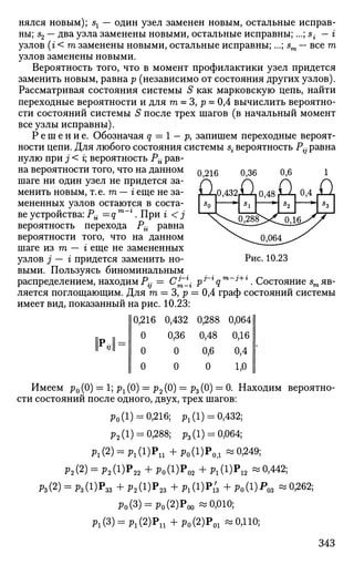 нялся новым); sx — один узел заменен новым, остальные исправ­
ны; s2 — два узла заменены новыми, остальные исправны;...; s{ - г
узлов (г < т заменены новыми, остальные исправны;...; sm — все т
узлов заменены новыми.
Вероятность того, что в момент профилактики узел придется
заменить новым, равна р (независимо от состояния других узлов).
Рассматривая состояния системы S как марковскую цепь, найти
переходные вероятности и для т = 3, р = 0,4 вычислить вероятно­
сти состояний системы S после трех шагов (в начальный момент
все узлы исправны).
Р е ш е н и е . Обозначая q = 1 - р, запишем переходные вероят­
ности цепи. Для любого состояния системы s{ вероятность Р^ равна
нулю при j < г; вероятность Рй рав­
на вероятности того, что на данном
шаге ни один узел не придется за­
менить новым, т.е. т — г еще не за­
мененных узлов остаются в соста­
ве устройства: Рй =qm
~l
. При г < j
вероятность перехода Pi{ равна
вероятности того, что на данном
шаге и з т - i еще не замененных
узлов j — г придется заменить но­
выми. Пользуясь биноминальным
распределением, находим Р~ = С£У
ляется поглощающим. Для т — 3, р = 0,4 граф состояний системы
имеет вид, показанный на рис. 10.23:
10,216 0,432
0,36
0
0,216 0,36
£j-0,432jL2
0,6
а
Рис. 10.23
pi г у т i+г Состояние sm яв-
0
о
о о
0,288
0,48
0,6
0
0,064
0,16
0,4
1,0
Имеем р0 (0) = 1; рг (0) = р2 (0) = р3 (0) = 0. Находим вероятно­
сти состояний после одного, двух, трех шагов:
р0(1) = 0,216; рх(1) = 0,432;
р2(1) = 0,288; р3(1) = 0,064;
р1(2) = р1(1)Р11+р0(1)Р0>1 «0,249;
Р2 (2) = Р 2 ( 1 ) Р 2 2 + РО(1)Р0 2 + Pi(i)Pi2 ~°>442
;
ft(2) = Рз(1)Р3з + РгМР» + Pi(l)Pu + Ро(1)^оз «О-262
;
Ро(3) = Ро(2)Роо -0,010;
р1(3) = р1(2)Р11+р0(2)Р01 «0,110;
343
 