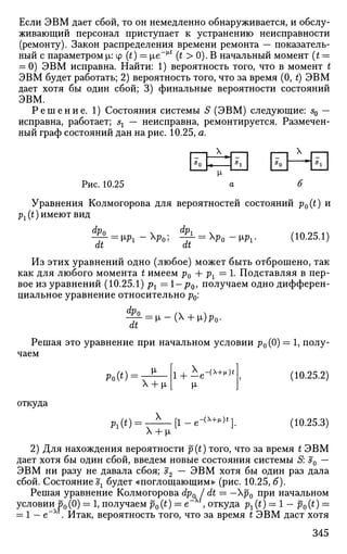 Если ЭВМ дает сбой, то он немедленно обнаруживается, и обслу­
живающий персонал приступает к устранению неисправности
(ремонту). Закон распределения времени ремонта — показатель­
ный с параметром |i: cp (t) = ц,е~^ (t > 0). В начальный момент (t —
= 0) ЭВМ исправна. Найти: 1) вероятность того, что в момент t
ЭВМ будет работать; 2) вероятность того, что за время (0, t) ЭВМ
дает хотя бы один сбой; 3) финальные вероятности состояний
ЭВМ.
Р е ш е н и е . 1) Состояния системы S (ЭВМ) следующие: s0 —
исправна, работает; s2 — неисправна, ремонтируется. Размечен­
ный граф состояний дан на рис. 10.25, а.
X X
Рис. 10.25 а б
Уравнения Колмогорова для вероятностей состояний p0(t) и
px{t) имеют вид
dp0
dt
№i
 d
Pi 
at
Wi- (10.25.1)
Из этих уравнений одно (любое) может быть отброшено, так
как для любого момента t имеем р0 + рх = 1. Подставляя в пер­
вое из уравнений (10.25.1) pt = 1 — р0, получаем одно дифферен­
циальное уравнение относительно р0:
Фо
dt
•  i - (  + x)p0.
Решая это уравнение при начальном условии р0(0) = 1, полу­
чаем
откуда
Ро(*) =
РЛ*)
м-
Х + i м-
-(Х+ц.)*"
Х + ^л
(10.25.2)
(10.25.3)
2) Для нахождения вероятности p(t) того, что за время t ЭВМ
дает хотя бы один сбой, введем новые состояния системы S: s0 —
ЭВМ ни разу не давала сбоя; s2 — ЭВМ хотя бы один раз дала
сбой. Состояние^ будет «поглощающим» (рис. 10.25, б).
Решая уравнение Колмогорова dp* I dt — —р0 при начальном
условии р0(0) = 1, получаем p0(t) = е , откуда рг (t) = 1 - p0(t) =
= 1 — e~xt
. Итак, вероятность того, что за время t ЭВМ даст хотя
345
 