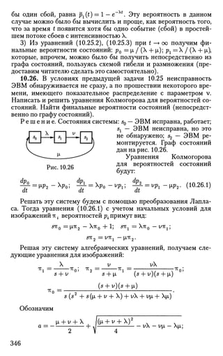 бы один сбой, равна px(t) = 1 — e~xt
. Эту вероятность в данном
случае можно было бы вычислить и проще, как вероятность того,
что за время t появится хотя бы одно событие (сбой) в простей­
шем потоке сбоев с интенсивностью X.
3) Из уравнений (10.25.2), (10.25.3) при t —> оо получим фи­
нальные вероятности состояний: р0 = i / (X + р,); рг = / (X + ц,),
которые, впрочем, можно было бы получить непосредственно из
графа состояний, пользуясь схемой гибели и размножения (пре­
доставим читателю сделать это самостоятельно).
10.26. В условиях предыдущей задачи 10.25 неисправность
ЭВМ обнаруживается не сразу, а по прошествии некоторого вре­
мени, имеющего показательное распределение с параметром v.
Написать и решить уравнения Колмогорова для вероятностей со­
стояний. Найти финальные вероятности состояний (непосредст­
венно по графу состояний).
Р е ш е н и е . Состояния системы: s0 — ЭВМ исправна, работает;
sx — ЭВМ неисправна, но это
не обнаружено; s2 — ЭВМ ре­
монтируется. Граф состояний
дан на рис. 10.26.
Уравнения Колмогорова
для вероятностей состояний
будут:
dp2
dt
Рис. 10.26
dt
"го  05
dt
b P o - W —?- = vpl-w2. (10.26.1)
Решать эту систему будем с помощью преобразования Лапла­
са. Тогда уравнения (10.26.1) с учетом начальных условий для
изображений тгi вероятностей р{ примут вид:
&KQ = |олг2 — Хтг0 + 1; SKX = XTV0 — УТГ1 ;
Решая эту систему алгебраических уравнений, получаем сле­
дующие уравнения для изображений:
* i =
X
s -f v
тг0; тг2
-1Т, = •
v
-TTf
'Кп = •
5 + jJL г
(s + v)(s + l)
(s + v)(s + i)
s (s + s ([x + v + X) + vX + vi> + Xp,)
Обозначим
^i + v + X /(^i + v + X)2
a = — - h л- v — vi — XJJL;
346
 
